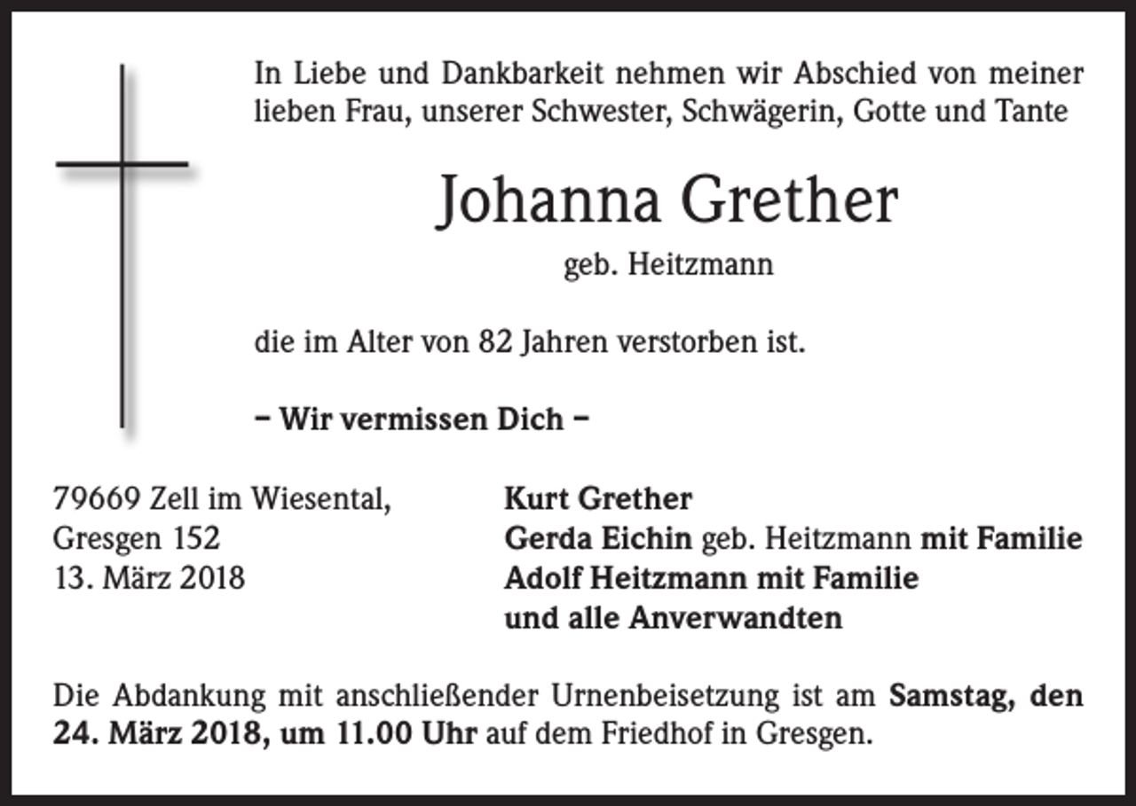 <p>In Liebe und Dankbarkeit nehmen wir Abschied von meiner<br />lieben Frau, unserer Schwester, Schwägerin, Gotte und Tante</p><p>Johanna Grether<br />geb. Heitzmann<br />die im Alter von 82 Jahren verstorben ist.<br />– Wir vermissen Dich –<br />79669 Zell im Wiesental,<br />Gresgen 152<br />13. März 2018</p><p>Kurt Grether<br />Gerda Eichin geb. Heitzmann mit Familie<br />Adolf Heitzmann mit Familie<br />und alle Anverwandten</p><p>Die Abdankung mit anschließender Urnenbeisetzung ist am Samstag, den<br />24. März 2018, um 11.00 Uhr auf dem Friedhof in Gresgen.</p>