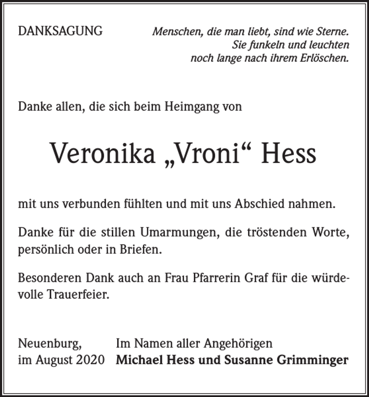 <p>DANKSAGUNG</p><p>Menschen, die man liebt, sind wie Sterne.<br />Sie funkeln und leuchten<br />noch lange nach ihrem Erlöschen.</p><p>Danke allen, die sich beim Heimgang von</p><p>Veronika „Vroni“ Hess<br />mit uns verbunden fühlten und mit uns Abschied nahmen.<br />Danke für die stillen Umarmungen, die tröstenden Worte,<br />persönlich oder in Briefen.<br />Besonderen Dank auch an Frau Pfarrerin Graf für die würdevolle Trauerfeier.<br />Neuenburg,<br />Im Namen aller Angehörigen<br />im August 2020 Michael Hess und Susanne Grimminger</p>