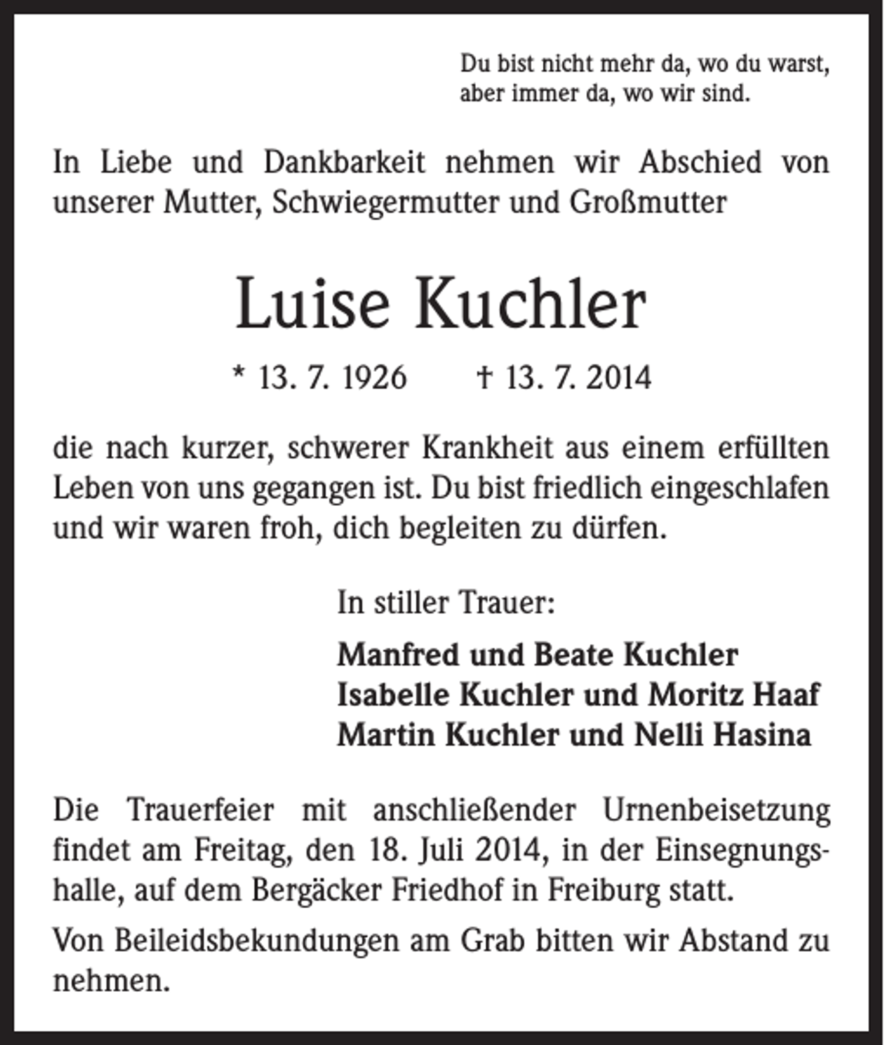<p>Du bist nicht mehr da, wo du warst,<br />aber immer da, wo wir sind.</p><p>In Liebe und Dankbarkeit nehmen wir Abschied von<br />­unserer Mutter, Schwiegermutter und Großmutter</p><p>Luise Kuchler<br />* 13. 7. 1926 † 13. 7. 2014<br />die nach kurzer, schwerer Krankheit aus einem erfüllten<br />Leben von uns gegangen ist. Du bist friedlich eingeschlafen<br />und wir waren froh, dich begleiten zu dürfen.<br />In stiller Trauer:<br />Manfred und Beate Kuchler<br />Isabelle Kuchler und Moritz Haaf<br />Martin Kuchler und Nelli Hasina<br />Die Trauerfeier mit anschließender Urnenbeisetzung<br />­findet am Freitag, den 18. Juli 2014, in der Einsegnungshalle, auf dem Bergäcker Friedhof in Freiburg statt.<br />Von Beileidsbekundungen am Grab bitten wir Abstand zu<br />nehmen.</p>