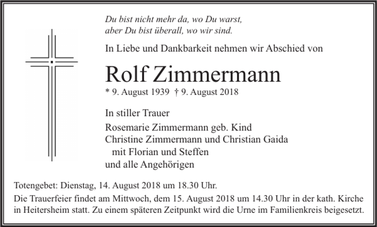 <p>Du bist nicht mehr da, wo Du warst,<br />aber Du bist überall, wo wir sind.</p><p>In Liebe und Dankbarkeit nehmen wir Abschied von</p><p>Rolf Zimmermann<br />* 9. August 1939 † 9. August 2018</p><p>In stiller Trauer<br />Rosemarie Zimmermann geb. Kind<br />Christine Zimmermann und Christian Gaida<br />mit Florian und Steffen<br />und alle Angehörigen<br />Totengebet: Dienstag, 14. August 2018 um 18.30 Uhr.<br />Die Trauerfeier findet am Mittwoch, dem 15. August 2018 um 14.30 Uhr in der kath. Kirche<br />in Heitersheim statt. Zu einem späteren Zeitpunkt wird die Urne im Familienkreis beigesetzt.</p>