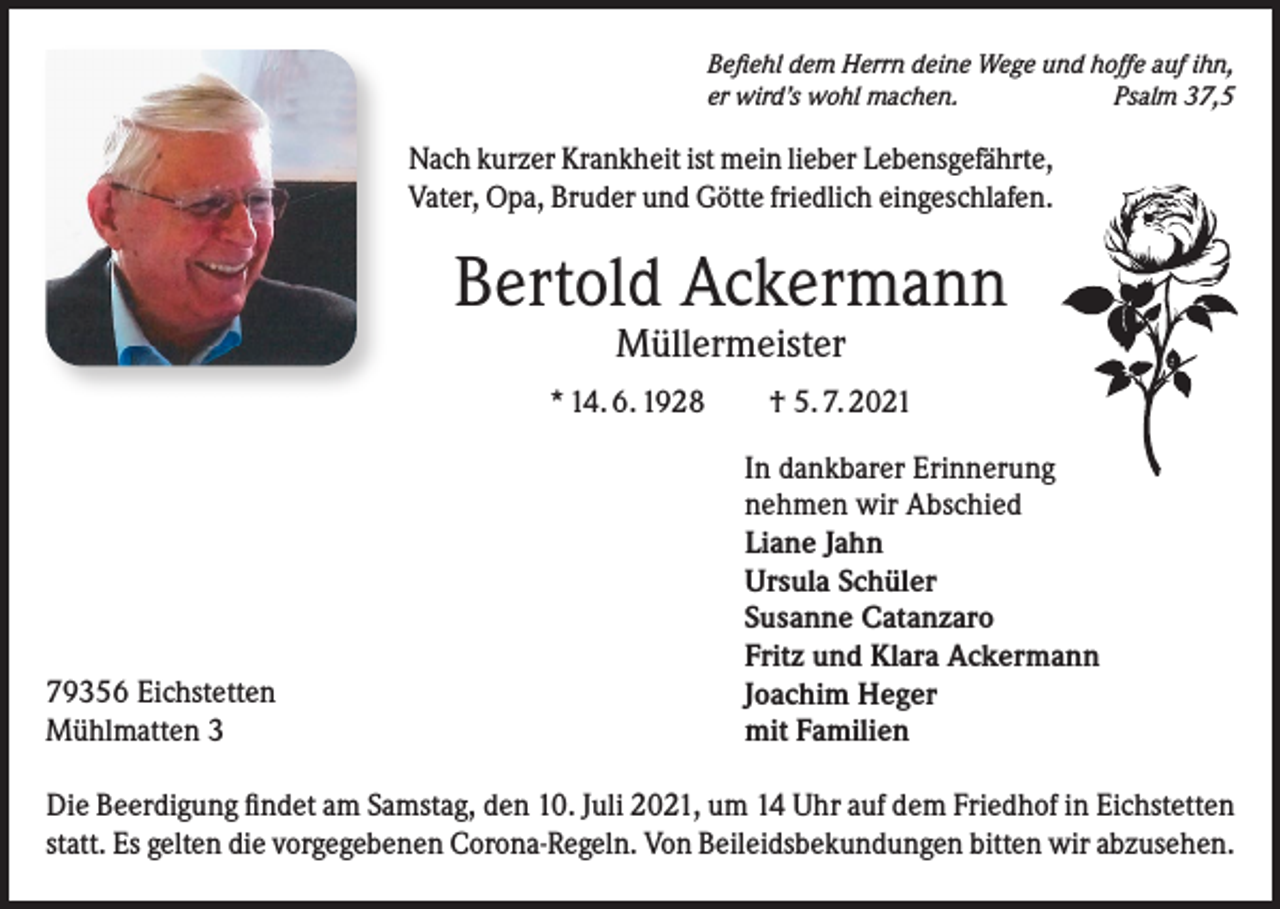 <p>Befiehl dem Herrn deine Wege und hoffe auf ihn,<br />er wird’s wohl machen.<br />Psalm 37,5</p><p>Nach kurzer Krankheit ist mein lieber Lebensgefährte,<br />Vater, Opa, Bruder und Götte friedlich eingeschlafen.</p><p>Bertold Ackermann<br />Müllermeister</p><p>* 14. 6. 1928 † 5. 7. 2021</p><p>79356 Eichstetten<br />Mühlmatten 3</p><p>In dankbarer Erinnerung<br />nehmen wir Abschied<br />Liane Jahn<br />Ursula Schüler<br />Susanne Catanzaro<br />Fritz und Klara Ackermann<br />Joachim Heger<br />mit Familien</p><p>Die Beerdigung findet am Samstag, den 10. Juli 2021, um 14 Uhr auf dem Friedhof in Eichstetten<br />statt. Es gelten die vorgegebenen Corona-Regeln. Von Beileidsbekundungen bitten wir abzusehen.</p>