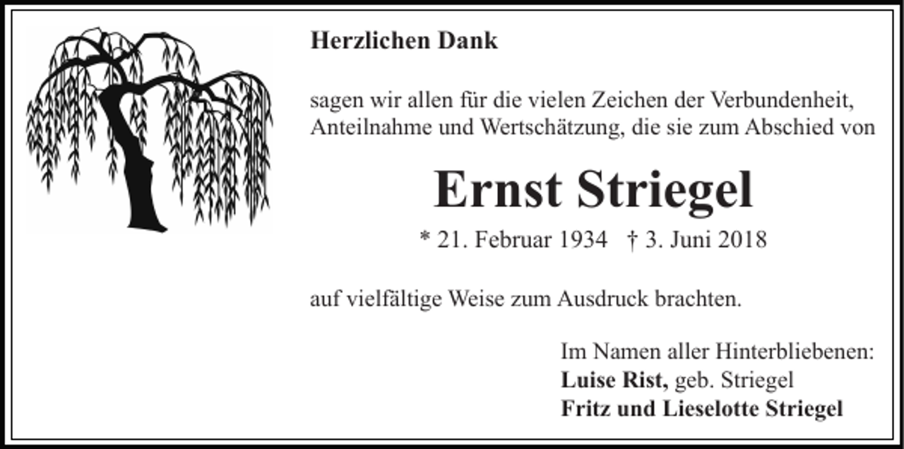 <p>Herzlichen Dank<br />sagen wir allen für die vielen Zeichen der Verbundenheit,<br />Anteilnahme und Wertschätzung, die sie zum Abschied von</p><p>Ernst Striegel<br />* 21. Februar 1934 † 3. Juni 2018<br />auf vielfältige Weise zum Ausdruck brachten.<br />Im Namen aller Hinterbliebenen:<br />Luise Rist, geb. Striegel<br />Fritz und Lieselotte Striegel</p>