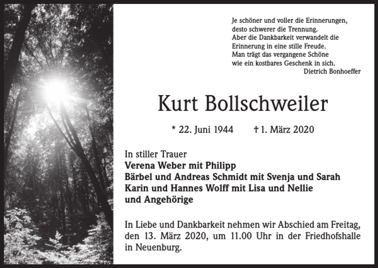 <p>Je schöner und voller die Erinnerungen,<br />desto schwerer die Trennung.<br />Aber die Dankbarkeit verwandelt die<br />Erinnerung in eine stille Freude.<br />Man trägt das vergangene Schöne<br />wie ein kostbares Geschenk in sich.</p><p>Dietrich Bonhoeffer</p><p>Kurt Bollschweiler<br />* 22. Juni 1944 † 1. März 2020<br />In stiller Trauer<br />Verena Weber mit Philipp<br />Bärbel und Andreas Schmidt mit Svenja und Sarah<br />Karin und Hannes Wolff mit Lisa und Nellie<br />und Angehörige<br />In Liebe und Dankbarkeit nehmen wir Abschied am Freitag,<br />den 13. März 2020, um 11.00 Uhr in der Friedhofshalle<br />in Neuenburg.</p>