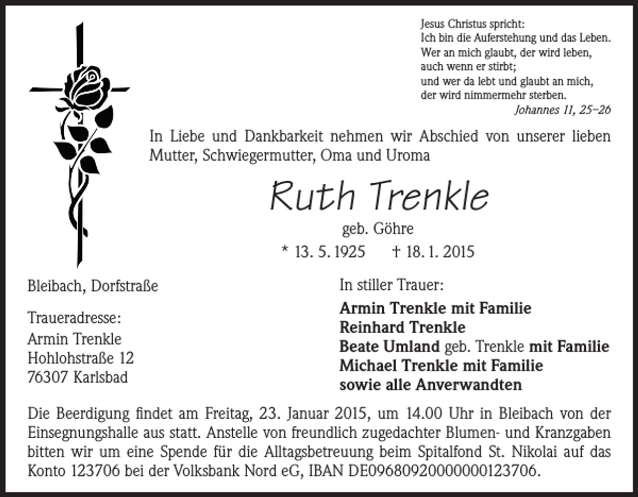 <p>Jesus Christus spricht:<br />Ich bin die Auferstehung und das Leben.<br />Wer an mich glaubt, der wird leben,<br />auch wenn er stirbt;<br />und wer da lebt und glaubt an mich,<br />der wird nimmermehr sterben.<br />Johannes 11, 25–26</p><p>In Liebe und Dankbarkeit nehmen wir Abschied von unserer lieben<br />Mutter, Schwiegermutter, Oma und Uroma</p><p>Ruth Trenkle<br />geb. Göhre<br />* 13. 5. 1925 † 18. 1. 2015</p><p>Bleibach, Dorfstraße<br />Traueradresse:<br />Armin Trenkle<br />Hohlohstraße 12<br />76307 Karlsbad</p><p>In stiller Trauer:<br />Armin Trenkle mit Familie<br />Reinhard Trenkle<br />Beate Umland geb. Trenkle mit Familie<br />Michael Trenkle mit Familie<br />sowie alle Anverwandten</p><p>Die Beerdigung findet am Freitag, 23. Januar 2015, um 14.00 Uhr in Bleibach von der<br />­Einsegnungshalle aus statt. Anstelle von freundlich zugedachter Blumen- und Kranzgaben<br />bitten wir um eine Spende für die Alltagsbetreuung beim Spitalfond St. Nikolai auf das<br />­Konto 123706 bei der Volksbank Nord eG, IBAN DE09680920000000123706.</p>