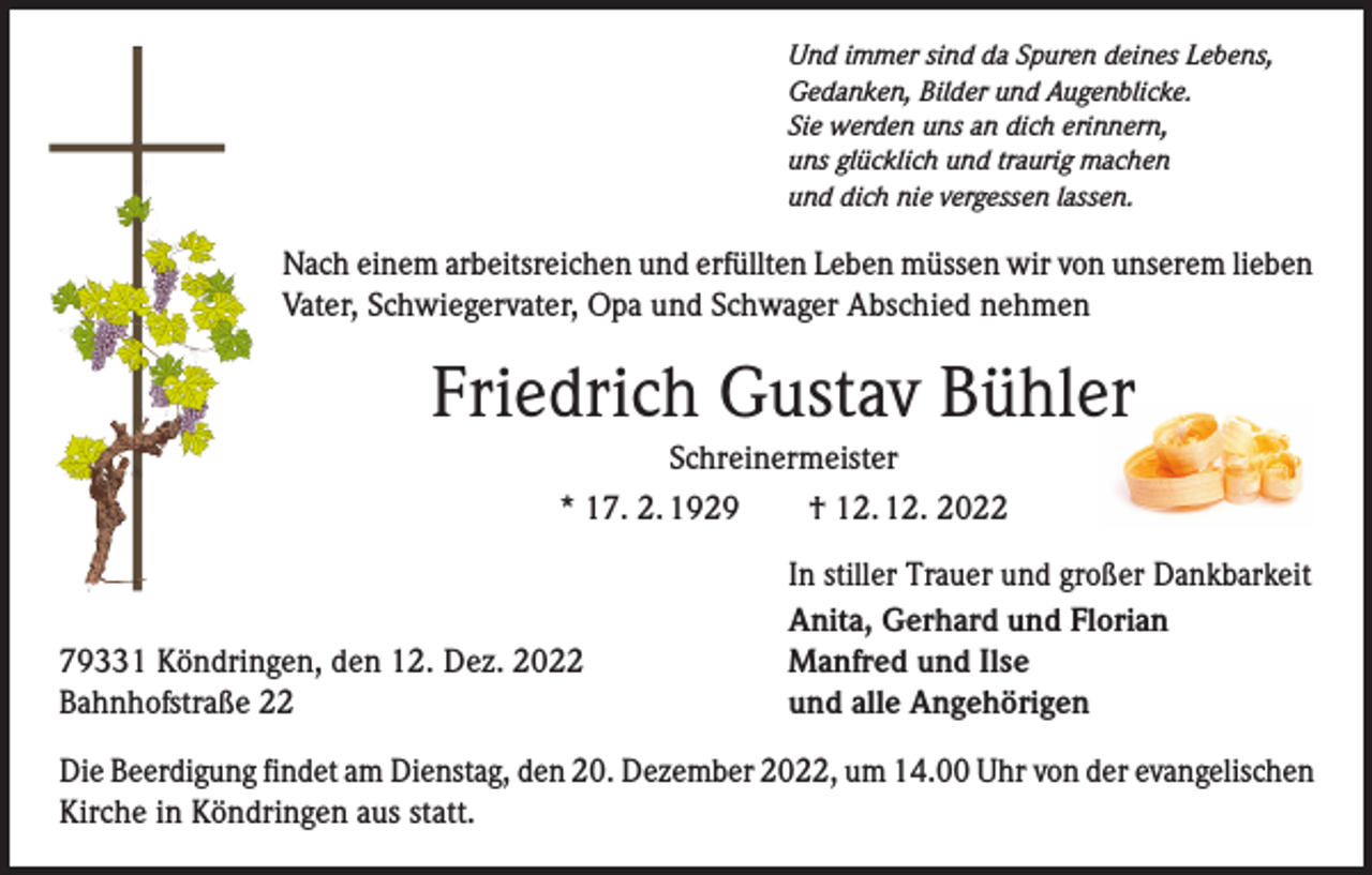 <p>Und immer sind da Spuren deines Lebens,<br />Gedanken, Bilder und Augenblicke.<br />Sie werden uns an dich erinnern,<br />uns glücklich und traurig machen<br />und dich nie vergessen lassen.</p><p>Nach einem arbeitsreichen und erfüllten Leben müssen wir von unserem lieben<br />Vater, Schwiegervater, Opa und Schwager Abschied nehmen</p><p>Friedrich Gustav Bühler<br />Schreinermeister<br />* 17. 2. 1929­­ † 12. 12. 2022</p><p>79331 Köndringen, den 12. Dez. 2022<br />Bahnhofstraße 22</p><p>In stiller Trauer und großer Dankbarkeit<br />Anita, Gerhard und Florian<br />Manfred und Ilse<br />und alle Angehörigen</p><p>Die Beerdigung findet am Dienstag, den 20. Dezember 2022, um 14.00 Uhr von der evangelischen<br />Kirche in Köndringen aus statt.</p>