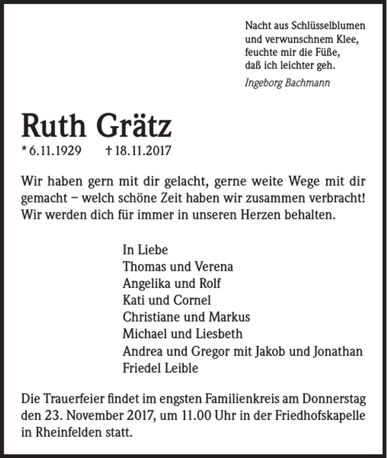 <p>Nacht aus Schlüsselblumen<br />und verwunschnem Klee,<br />feuchte mir die Füße,<br />daß ich leichter geh.<br />Ingeborg Bachmann</p><p>Ruth Grätz<br />* 6.11.1929</p><p>† 18.11.2017</p><p>Wir haben gern mit dir gelacht, gerne weite Wege mit dir<br />gemacht – welch schöne Zeit haben wir zusammen verbracht!<br />Wir werden dich für immer in unseren Herzen behalten.<br />In Liebe<br />Thomas und Verena<br />Angelika und Rolf<br />Kati und Cornel<br />Christiane und Markus<br />Michael und Liesbeth<br />Andrea und Gregor mit Jakob und Jonathan<br />Friedel Leible<br />Die Trauerfeier findet im engsten Familienkreis am Donnerstag<br />den 23. November 2017, um 11.00 Uhr in der Friedhofskapelle<br />in Rheinfelden statt.</p>