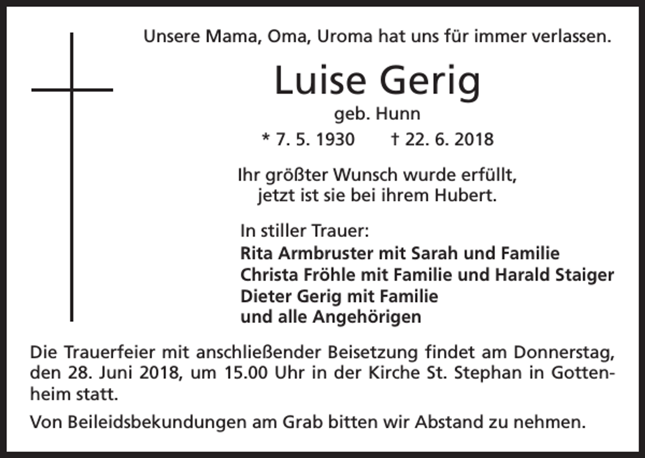 <p>Unsere Mama, Oma, Uroma hat uns für immer verlassen.</p><p>Luise Gerig<br />geb. Hunn<br />* 7. 5. 1930 † 22. 6. 2018<br />Ihr größter Wunsch wurde erfüllt,<br />jetzt ist sie bei ihrem Hubert.<br />In stiller Trauer:<br />Rita Armbruster mit Sarah und Familie<br />Christa Fröhle mit Familie und Harald Staiger<br />Dieter Gerig mit Familie<br />und alle Angehörigen<br />Die Trauerfeier mit anschließender Beisetzung findet am Donnerstag,<br />den 28. Juni 2018, um 15.00 Uhr in der Kirche St. Stephan in Gottenheim statt.<br />Von Beileidsbekundungen am Grab bitten wir Abstand zu nehmen.</p>
