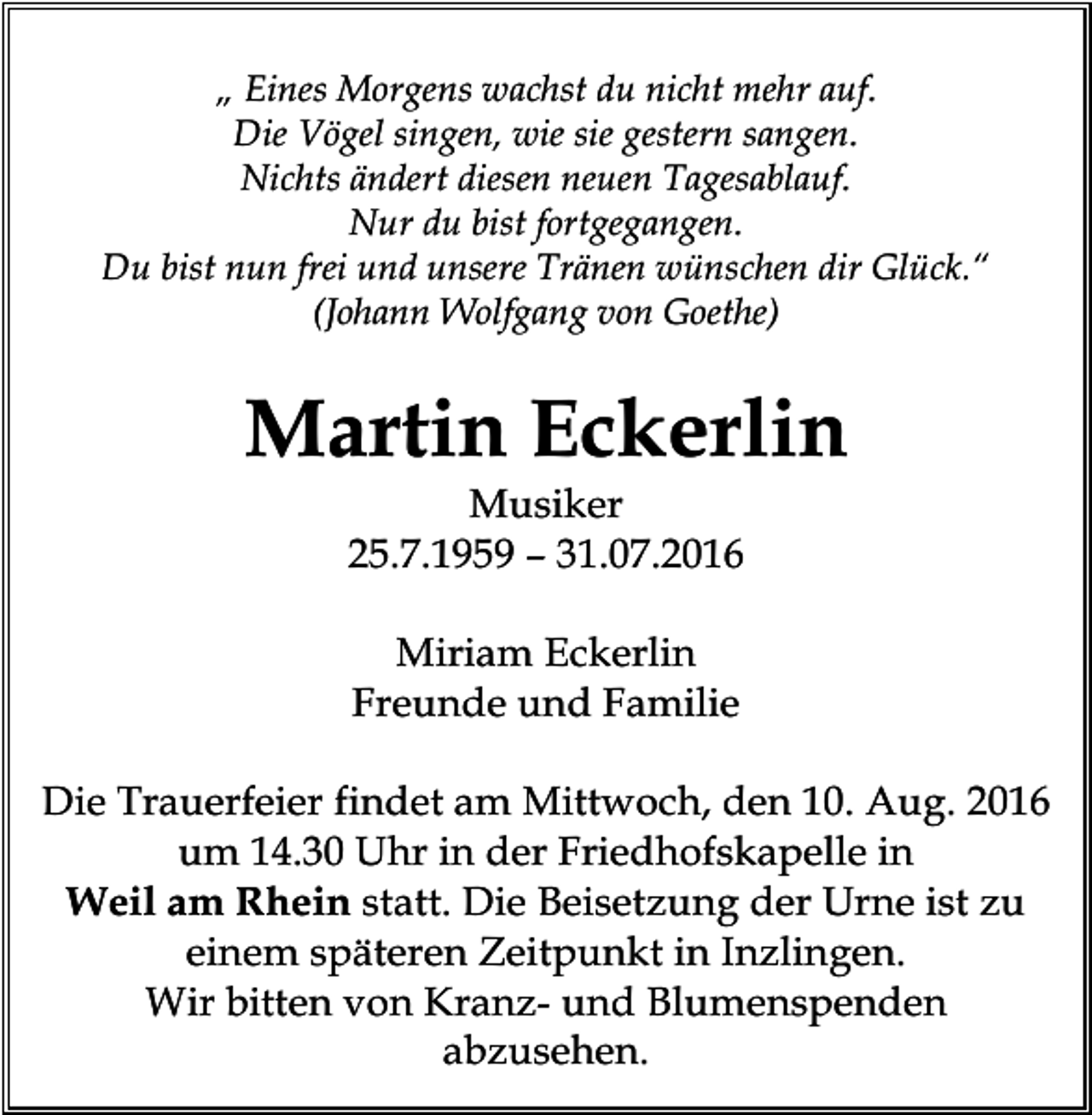 <p>„ Eines Morgens wachst du nicht mehr auf.<br />Die Vögel singen, wie sie gestern sangen.<br />Nichts ändert diesen neuen Tagesablauf.<br />Nur du bist fortgegangen.<br />Du bist nun frei und unsere Tränen wünschen dir Glück.“<br />(Johann Wolfgang von Goethe)</p><p>Martin Eckerlin<br />Musiker<br />25.7.1959 – 31.07.2016<br />Miriam Eckerlin<br />Freunde und Familie<br />Die Trauerfeier findet am Mittwoch, den 10. Aug. 2016<br />um 14.30 Uhr in der Friedhofskapelle in<br />Weil am Rhein statt. Die Beisetzung der Urne ist zu<br />einem späteren Zeitpunkt in Inzlingen.<br />Wir bitten von Kranz- und Blumenspenden<br />abzusehen.</p>