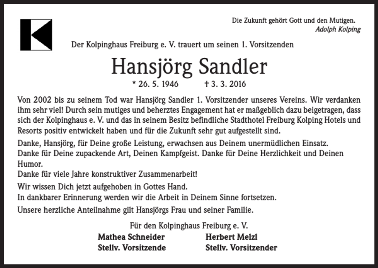 <p>Die Zukunft gehört Gott und den Mutigen.</p><p>Adolph Kolping</p><p>Der Kolpinghaus Freiburg e. V. trauert um seinen 1. Vorsitzenden</p><p>Hansjörg Sandler<br />* 26. 5. 1946 † 3. 3. 2016</p><p>Von 2002 bis zu seinem Tod war Hansjörg Sandler 1. Vorsitzender unseres Vereins. Wir verdanken<br />ihm sehr viel! Durch sein mutiges und beherztes Engagement hat er maßgeblich dazu beigetragen, dass<br />sich der Kolpinghaus e. V. und das in seinem Besitz befindliche Stadthotel Freiburg Kolping Hotels und<br />Resorts positiv entwickelt haben und für die Zukunft sehr gut aufgestellt sind.<br />Danke, Hansjörg, für Deine große Leistung, erwachsen aus Deinem unermüdlichen Einsatz.<br />Danke für Deine zupackende Art, Deinen Kampfgeist. Danke für Deine Herzlichkeit und Deinen<br />Humor.<br />Danke für viele Jahre konstruktiver Zusammenarbeit!<br />Wir wissen Dich jetzt aufgehoben in Gottes Hand.<br />In dankbarer Erinnerung werden wir die Arbeit in Deinem Sinne fortsetzen.<br />Unsere herzliche Anteilnahme gilt Hansjörgs Frau und seiner Familie.<br />Für den Kolpinghaus Freiburg e. V.<br />Mathea Schneider<br />Herbert Melzl<br />Stellv. Vorsitzende<br />Stellv. Vorsitzender</p>