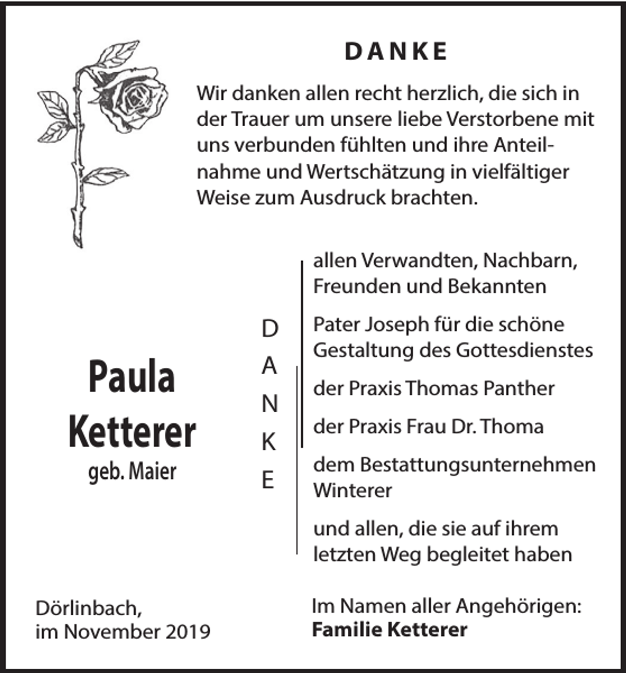 <p>DANKE<br />Wir danken allen recht herzlich, die sich in<br />der Trauer um unsere liebe Verstorbene mit<br />uns verbunden fühlten und ihre Anteilnahme und Wertschätzung in vielfältiger<br />Weise zum Ausdruck brachten.<br />allen Verwandten, Nachbarn,<br />Freunden und Bekannten</p><p>Paula<br />Ketterer<br />geb. Maier</p><p>D<br />A<br />N<br />K<br />E</p><p>Pater Joseph für die schöne<br />Gestaltung des Gottesdienstes<br />der Praxis Thomas Panther<br />der Praxis Frau Dr. Thoma<br />dem Bestattungsunternehmen<br />Winterer<br />und allen, die sie auf ihrem<br />letzten Weg begleitet haben</p><p>Dörlinbach,<br />im November 2019</p><p>Im Namen aller Angehörigen:<br />Familie Ketterer</p>