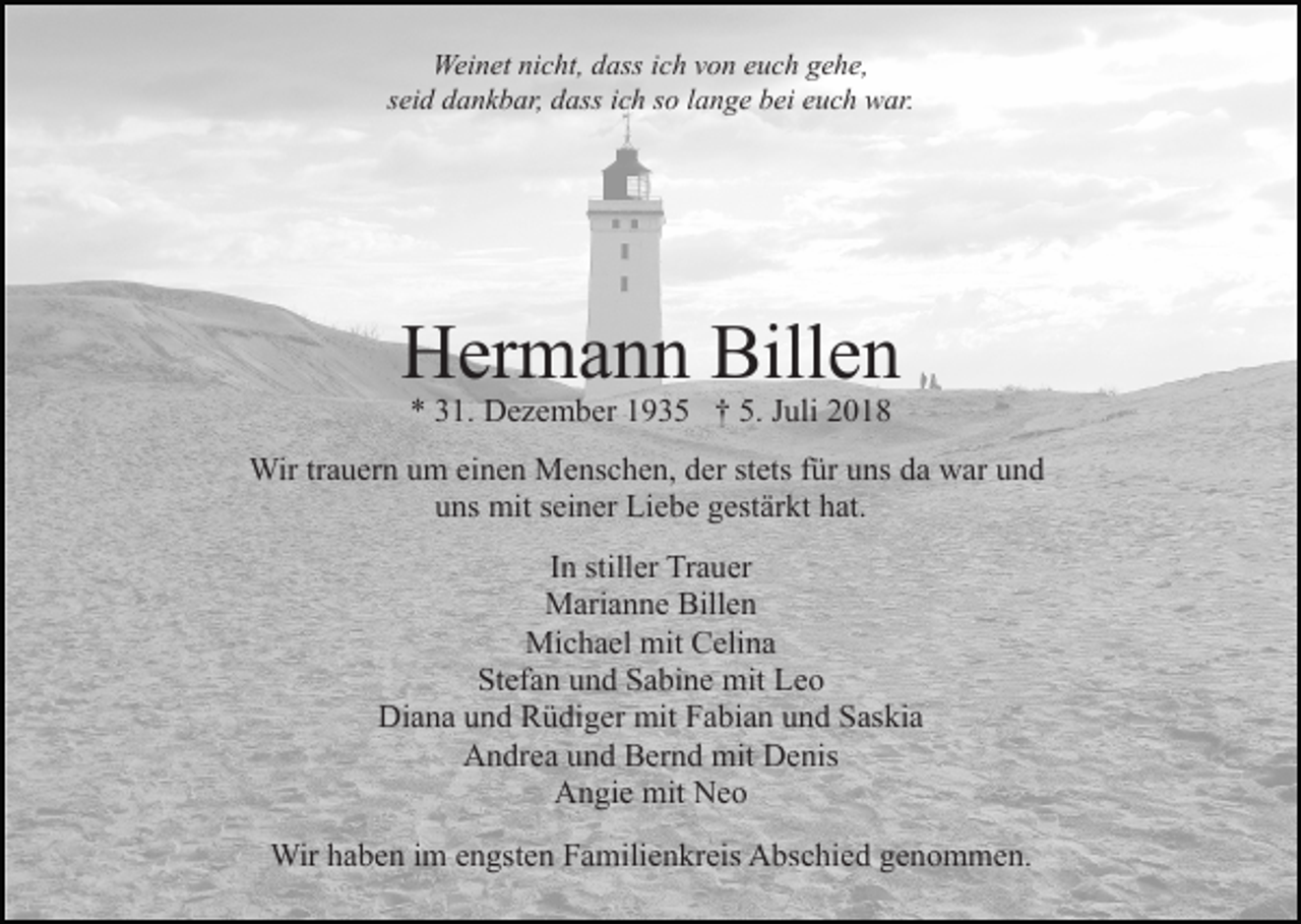 <p>Weinet nicht, dass ich von euch gehe,<br />seid dankbar, dass ich so lange bei euch war.</p><p>Hermann Billen<br />* 31. Dezember 1935 † 5. Juli 2018</p><p>Wir trauern um einen Menschen, der stets für uns da war und<br />uns mit seiner Liebe gestärkt hat.<br />In stiller Trauer<br />Marianne Billen<br />Michael mit Celina<br />Stefan und Sabine mit Leo<br />Diana und Rüdiger mit Fabian und Saskia<br />Andrea und Bernd mit Denis<br />Angie mit Neo<br />Wir haben im engsten Familienkreis Abschied genommen.</p>