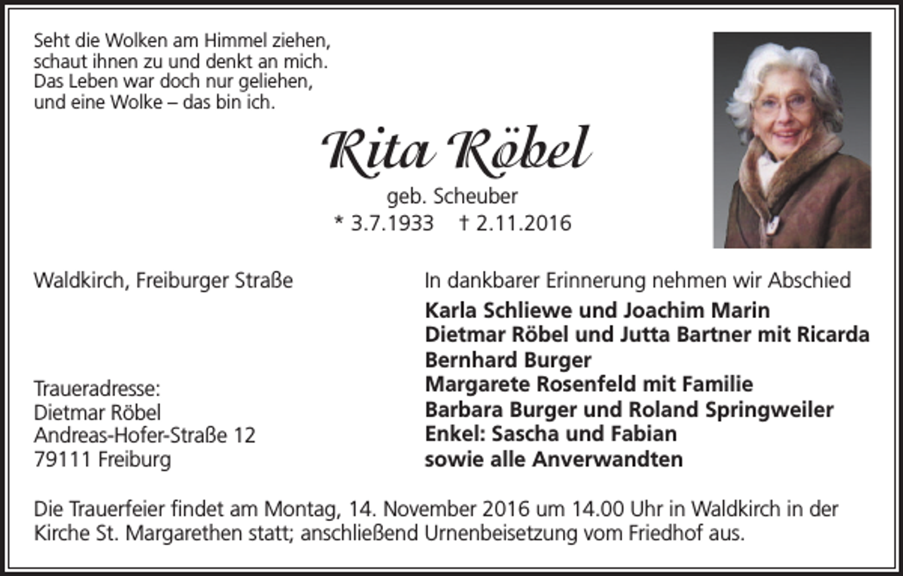 <p>Seht die Wolken am Himmel ziehen,<br />schaut ihnen zu und denkt an mich.<br />Das Leben war doch nur geliehen,<br />und eine Wolke – das bin ich.</p><p>Rita Röbel<br />geb. Scheuber<br />* 3.7.1933 † 2.11.2016<br />Waldkirch, Freiburger Straße</p><p>Traueradresse:</p><p>Dietmar<br />Röbel<br />Andreas-Hofer-Straße 12</p><p>79111<br />Freiburg</p><p>In dankbarer Erinnerung nehmen wir Abschied<br />Karla Schliewe und Joachim Marin<br />Dietmar Röbel und Jutta Bartner mit Ricarda<br />Bernhard Burger<br />Margarete Rosenfeld mit Familie<br />Barbara Burger und Roland Springweiler<br />Enkel: Sascha und Fabian<br />sowie alle Anverwandten</p><p>Die Trauerfeier findet am Montag, 14. November 2016 um 14.00 Uhr in Waldkirch in der<br />Kirche St. Margarethen statt; anschließend Urnenbeisetzung vom Friedhof aus.</p>
