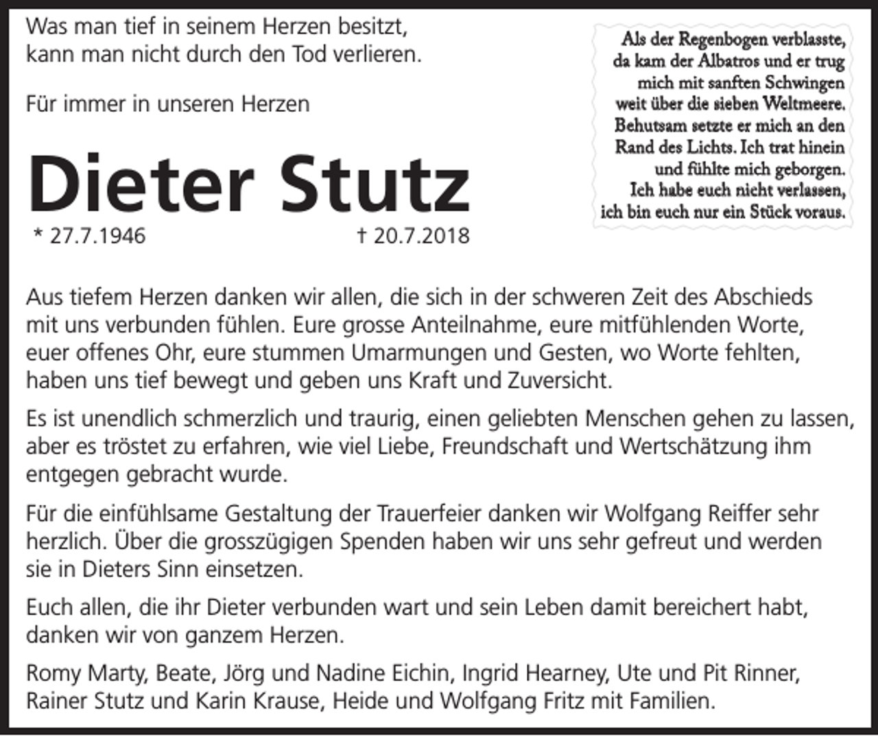 <p>Was man tief in seinem Herzen besitzt,<br />kann man nicht durch den Tod verlieren.<br />Für immer in unseren Herzen</p><p>Dieter Stutz<br />* 27.7.1946</p><p>† 20.7.2018</p><p>Als der Regenbogen verblasste,<br />da kam der Albatros und er trug<br />mich mit sanften Schwingen<br />weit über die sieben Weltmeere.<br />Behutsam setzte er mich an den<br />Rand des Lichts. Ich trat hinein<br />und fühlte mich geborgen.<br />Ich habe euch nicht verlassen,<br />ich bin euch nur ein Stück voraus.</p><p>Aus tiefem Herzen danken wir allen, die sich in der schweren Zeit des Abschieds<br />mit uns verbunden fühlen. Eure grosse Anteilnahme, eure mitfühlenden Worte,<br />euer offenes Ohr, eure stummen Umarmungen und Gesten, wo Worte fehlten,<br />haben uns tief bewegt und geben uns Kraft und Zuversicht.<br />Es ist unendlich schmerzlich und traurig, einen geliebten Menschen gehen zu lassen,<br />aber es tröstet zu erfahren, wie viel Liebe, Freundschaft und Wertschätzung ihm<br />entgegen gebracht wurde.<br />Für die einfühlsame Gestaltung der Trauerfeier danken wir Wolfgang Reiffer sehr<br />herzlich. Über die grosszügigen Spenden haben wir uns sehr gefreut und werden<br />sie in Dieters Sinn einsetzen.<br />Euch allen, die ihr Dieter verbunden wart und sein Leben damit bereichert habt,<br />danken wir von ganzem Herzen.<br />Romy Marty, Beate, Jörg und Nadine Eichin, Ingrid Hearney, Ute und Pit Rinner,<br />Rainer Stutz und Karin Krause, Heide und Wolfgang Fritz mit Familien.</p>