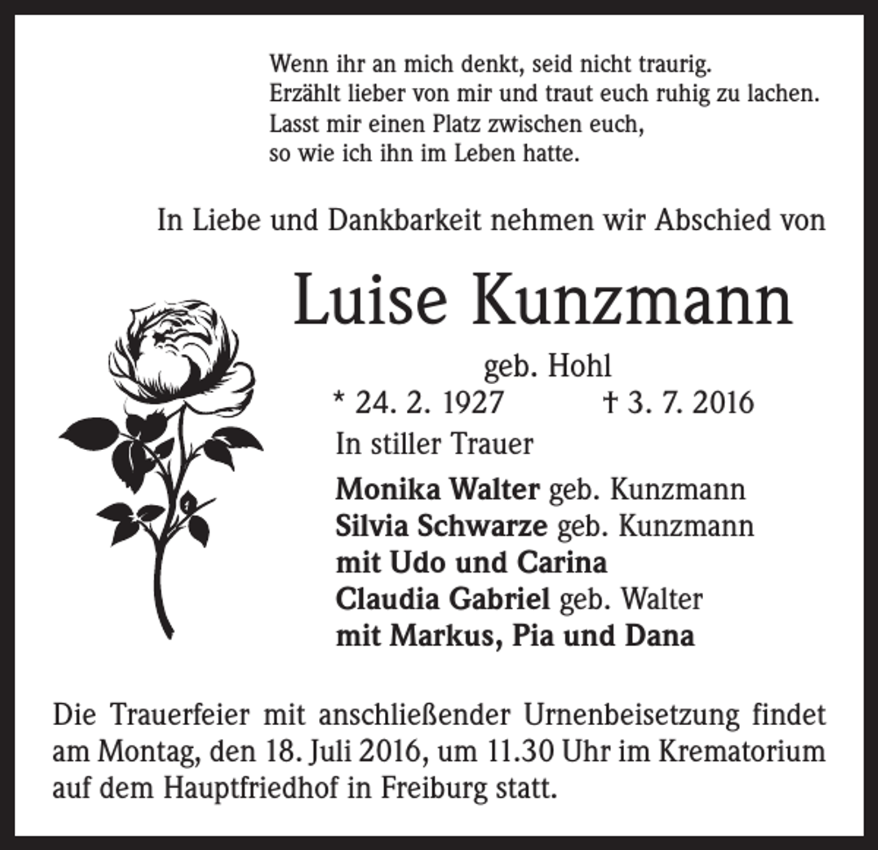 <p>Wenn ihr an mich denkt, seid nicht traurig.<br />Erzählt lieber von mir und traut euch ruhig zu lachen.<br />Lasst mir einen Platz zwischen euch,<br />so wie ich ihn im Leben hatte.</p><p>In Liebe und Dankbarkeit nehmen wir Abschied von</p><p>Luise Kunzmann<br />geb. Hohl</p><p>* 24. 2. 1927 † 3. 7. 2016<br />In stiller Trauer<br />Monika Walter geb. Kunzmann<br />Silvia Schwarze geb. Kunzmann<br />mit Udo und Carina<br />Claudia Gabriel geb. Walter<br />mit Markus, Pia und Dana<br />Die Trauerfeier mit anschließender Urnenbeisetzung findet<br />am Montag, den 18. Juli 2016, um 11.30 Uhr im Krematorium<br />auf dem Hauptfriedhof in Freiburg statt.</p>