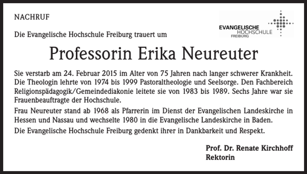 <p>NACHRUF<br />Die Evangelische Hochschule Freiburg trauert um</p><p>Professorin Erika Neureuter<br />Sie verstarb am 24. Februar 2015 im Alter von 75 Jahren nach langer schwerer Krankheit.<br />Die Theologin lehrte von 1974 bis 1999 Pastoraltheologie und Seelsorge. Den Fachbereich<br />Religionspädagogik/Gemeindediakonie leitete sie von 1983 bis 1989. Sechs Jahre war sie<br />Frauenbeauftragte der Hochschule.<br />Frau Neureuter stand ab 1968 als Pfarrerin im Dienst der Evangelischen Landeskirche in<br />Hessen und Nassau und wechselte 1980 in die Evangelische Landeskirche in Baden.<br />Die Evangelische Hochschule Freiburg gedenkt ihrer in Dankbarkeit und Respekt.<br />Prof. Dr. Renate Kirchhoff<br />Rektorin</p>