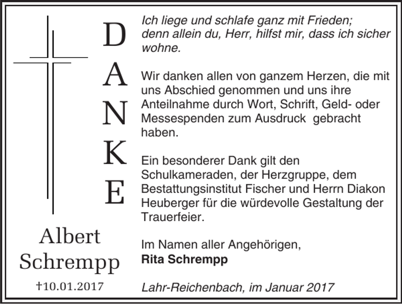 <p>D<br />A<br />N<br />K<br />E<br />Albert<br />Schrempp<br />†10.01.2017</p><p>Ich liege und schlafe ganz mit Frieden;<br />denn allein du, Herr, hilfst mir, dass ich sicher<br />wohne.<br />Wir danken allen von ganzem Herzen, die mit<br />uns Abschied genommen und uns ihre<br />Anteilnahme durch Wort, Schrift, Geld- oder<br />Messespenden zum Ausdruck gebracht<br />haben.<br />Ein besonderer Dank gilt den<br />Schulkameraden, der Herzgruppe, dem<br />Bestattungsinstitut Fischer und Herrn Diakon<br />Heuberger für die würdevolle Gestaltung der<br />Trauerfeier.<br />Im Namen aller Angehörigen,<br />Rita Schrempp<br />Lahr-Reichenbach, im Januar 2017</p>