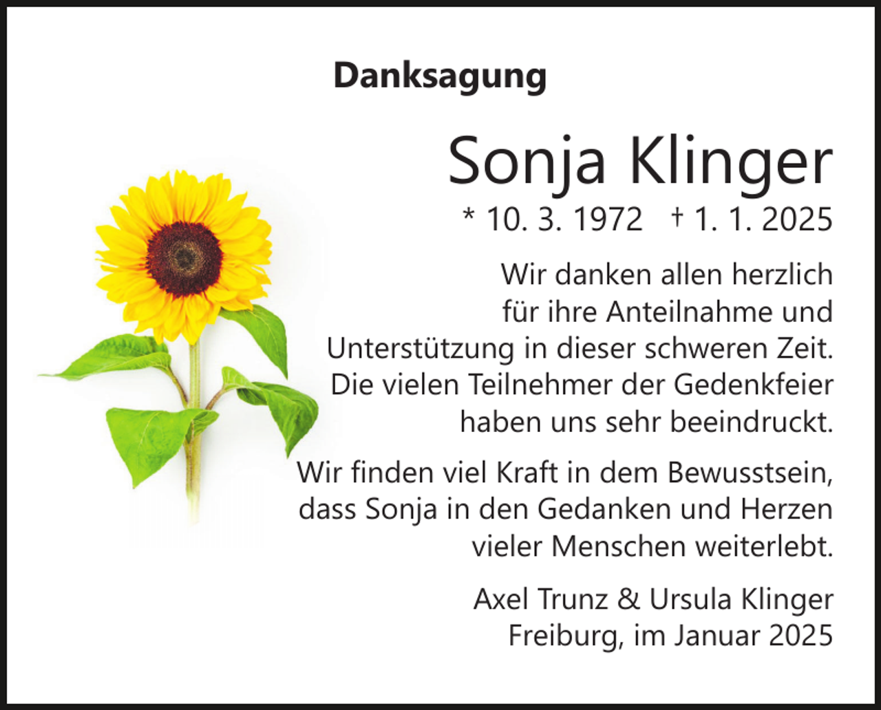 <p>Danksagung</p><p>Sonja Klinger</p><p>* 10. 3. 1972 † 1. 1. 2025</p><p>Wir danken allen herzlich<br />für ihre Anteilnahme und<br />Unterstützung in dieser schweren Zeit.<br />Die vielen Teilnehmer der Gedenkfeier<br />haben uns sehr beeindruckt.<br />Wir finden viel Kraft in dem Bewusstsein,<br />dass Sonja in den Gedanken und Herzen<br />vieler Menschen weiterlebt.<br />Axel Trunz &amp; Ursula Klinger<br />Freiburg, im Januar 2025</p>