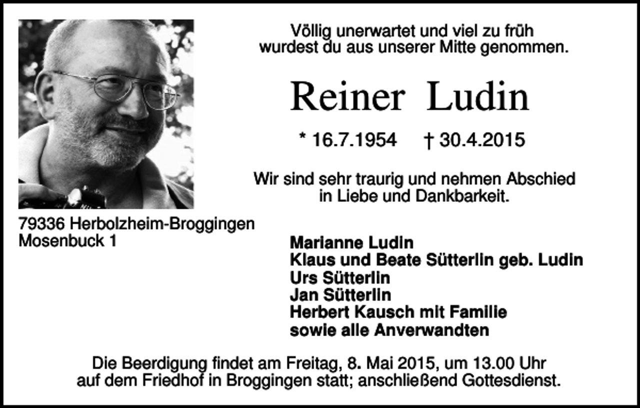 <p>Völlig unerwartet und viel zu früh<br />wurdest du aus unserer Mitte genommen.</p><p>Reiner Ludin<br />* 16.7.1954</p><p>† 30.4.2015</p><p>Wir sind sehr traurig und nehmen Abschied<br />in Liebe und Dankbarkeit.<br />79336 Herbolzheim-Broggingen<br />Mosenbuck 1</p><p>Marianne Ludin<br />Klaus und Beate Sütterlin geb. Ludin<br />Urs Sütterlin<br />Jan Sütterlin<br />Herbert Kausch mit Familie<br />sowie alle Anverwandten</p><p>Die Beerdigung findet am Freitag, 8. Mai 2015, um 13.00 Uhr<br />auf dem Friedhof in Broggingen statt; anschließend Gottesdienst.</p>