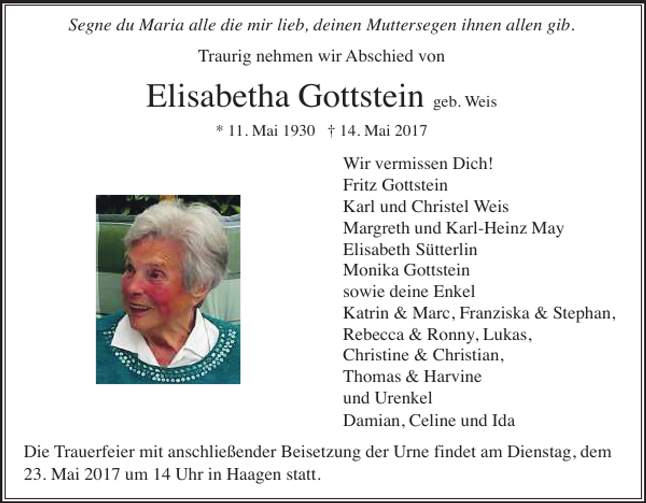 <p>Segne du Maria alle die mir lieb, deinen Muttersegen ihnen allen gib.<br />Traurig nehmen wir Abschied von</p><p>Elisabetha Gottstein geb. Weis<br />* 11. Mai 1930 † 14. Mai 2017</p><p>Wir vermissen Dich!<br />Fritz Gottstein<br />Karl und Christel Weis<br />Margreth und Karl-Heinz May<br />Elisabeth Sütterlin<br />Monika Gottstein<br />sowie deine Enkel<br />Katrin &amp; Marc, Franziska &amp; Stephan,<br />Rebecca &amp; Ronny, Lukas,<br />Christine &amp; Christian,<br />Thomas &amp; Harvine<br />und Urenkel<br />Damian, Celine und Ida<br />Die Trauerfeier mit anschließender Beisetzung der Urne findet am Dienstag, dem<br />23. Mai 2017 um 14 Uhr in Haagen statt.</p>