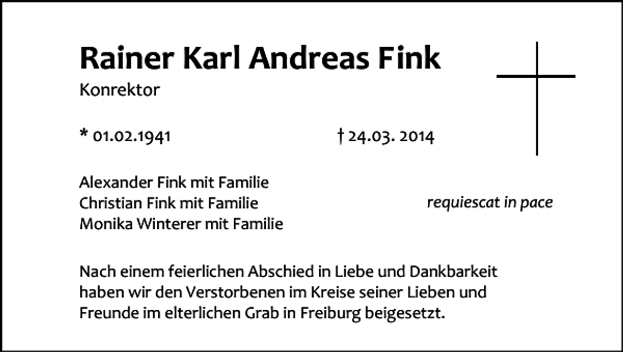 <p>Rainer Karl Andreas Fink<br />Konrektor<br />* 01.02.1941<br />Alexander Fink mit Familie<br />Christian Fink mit Familie<br />Monika Winterer mit Familie</p><p>† 24.03. 2014<br />requiescat in pace</p><p>Nach einem feierlichen Abschied in Liebe und Dankbarkeit<br />haben wir den Verstorbenen im Kreise seiner Lieben und<br />Freunde im elterlichen Grab in Freiburg beigesetzt.</p>