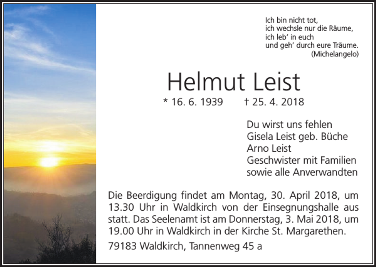 <p>Ich bin nicht tot,<br />ich wechsle nur die Räume,<br />ich leb’ in euch<br />und geh’ durch eure Träume.<br />(Michelangelo)</p><p>Helmut Leist<br />* 16. 6. 1939 † 25. 4. 2018<br />Du wirst uns fehlen<br />Gisela Leist geb. Büche<br />Arno Leist<br />Geschwister mit Familien<br />sowie alle Anverwandten<br />Die Beerdigung findet am Montag, 30. April 2018, um<br />13.30 Uhr in Waldkirch von der Einsegnungshalle aus<br />statt. Das Seelenamt ist am Donnerstag, 3. Mai 2018, um<br />19.00 Uhr in Waldkirch in der Kirche St. Margarethen.<br />79183 Waldkirch, Tannenweg 45 a</p>