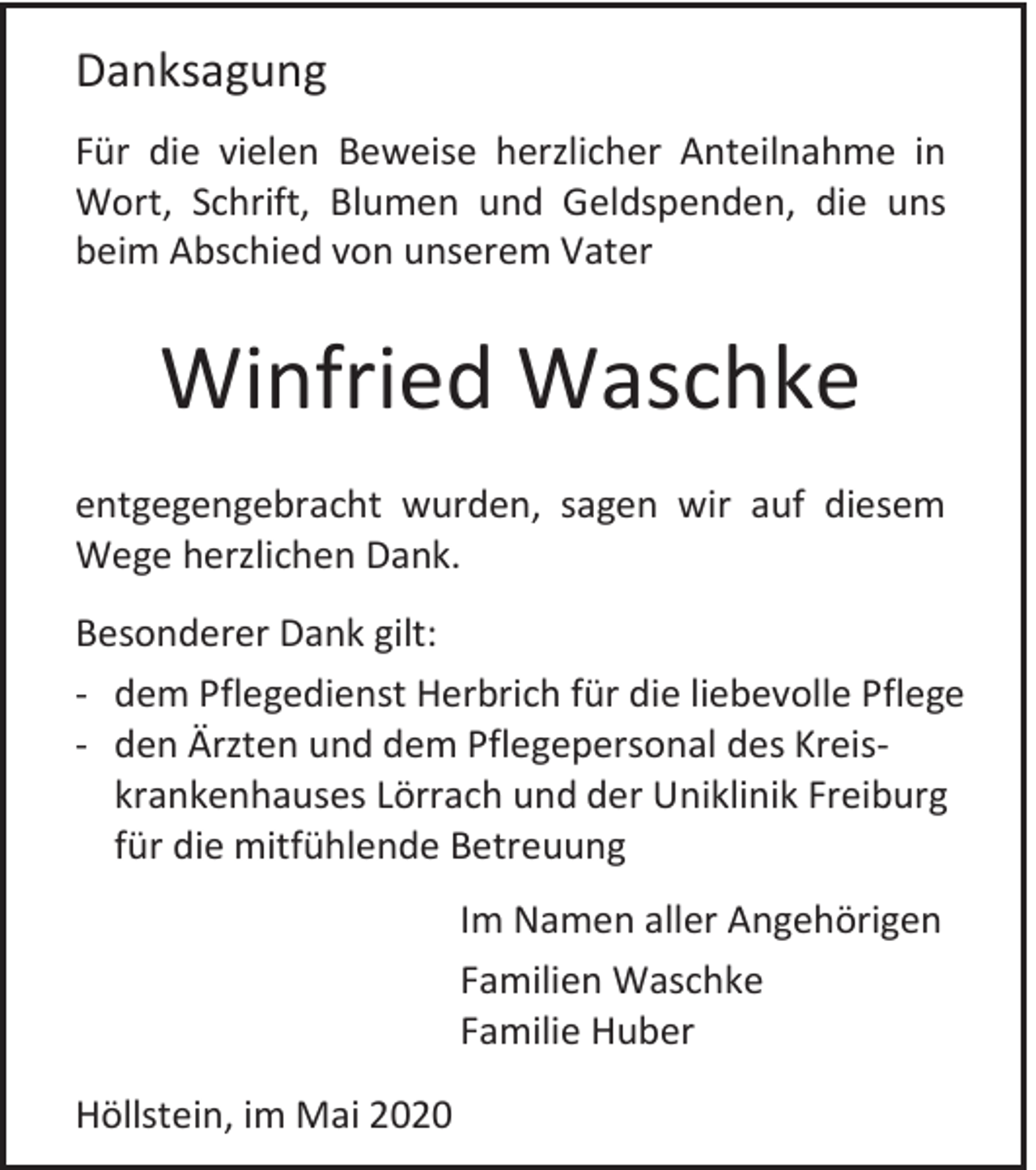 <p>Danksagung<br />Für die vielen Beweise herzlicher Anteilnahme in<br />Wort, Schrift, Blumen und Geldspenden, die uns<br />beim Abschied von unserem Vater</p><p>Winfried Waschke<br />entgegengebracht wurden, sagen wir auf diesem<br />Wege herzlichen Dank.<br />Besonderer Dank gilt:<br />- dem Pflegedienst Herbrich für die liebevolle Pflege<br />- den Ärzten und dem Pflegepersonal des Kreiskrankenhauses Lörrach und der Uniklinik Freiburg<br />für die mitfühlende Betreuung<br />Im Namen aller Angehörigen<br />Familien Waschke<br />Familie Huber<br />Höllstein, im Mai 2020</p>