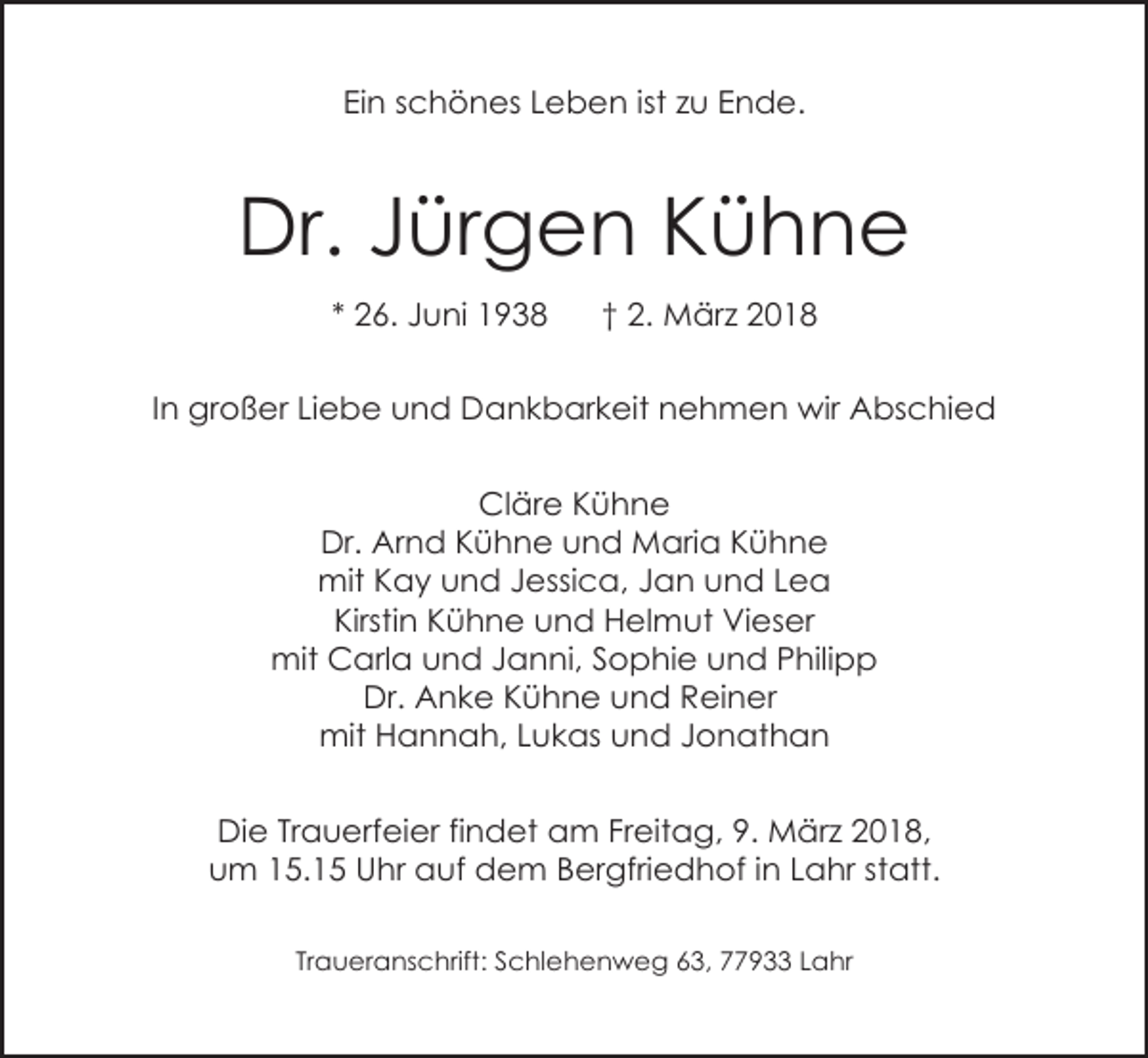 <p>Ein schönes Leben ist zu Ende.</p><p>Dr. Jürgen Kühne<br />* 26. Juni 1938</p><p>† 2. März 2018</p><p>In großer Liebe und Dankbarkeit nehmen wir Abschied<br />Cläre Kühne<br />Dr. Arnd Kühne und Maria Kühne<br />mit Kay und Jessica, Jan und Lea<br />Kirstin Kühne und Helmut Vieser<br />mit Carla und Janni, Sophie und Philipp<br />Dr. Anke Kühne und Reiner<br />mit Hannah, Lukas und Jonathan<br />Die Trauerfeier findet am Freitag, 9. März 2018,<br />um 15.15 Uhr auf dem Bergfriedhof in Lahr statt.<br />Traueranschrift: Schlehenweg 63, 77933 Lahr</p>