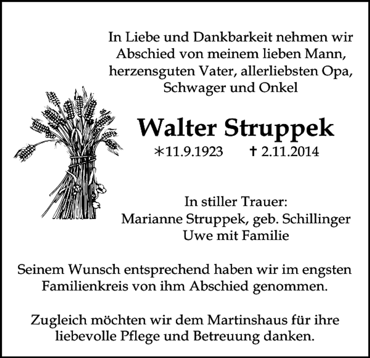 <p>In Liebe und Dankbarkeit nehmen wir<br />Abschied von meinem lieben Mann,<br />herzensguten Vater, allerliebsten Opa,<br />Schwager und Onkel</p><p>Walter Struppek<br />11.9.1923</p><p> 2.11.2014</p><p>In stiller Trauer:<br />Marianne Struppek, geb. Schillinger<br />Uwe mit Familie<br />Seinem Wunsch entsprechend haben wir im engsten<br />Familienkreis von ihm Abschied genommen.<br />Zugleich möchten wir dem Martinshaus<br />für ihre<br />65<br />liebevolle<br />Pflege<br />und<br />Betreuung<br />danken.<br />TRAUERANZEIGEN (Stand 05/05)</p>