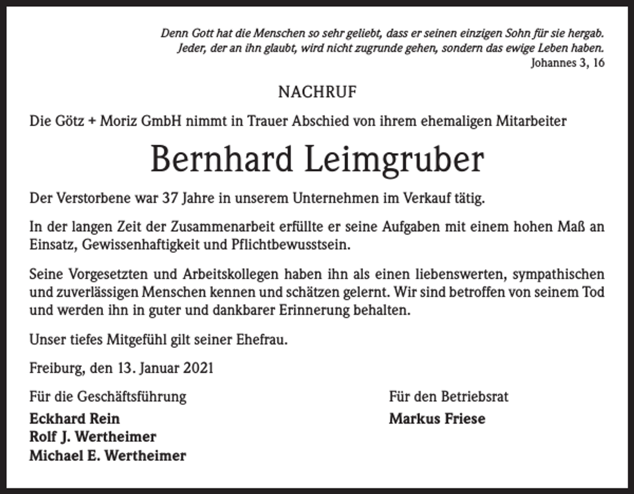 <p>Denn Gott hat die Menschen so sehr geliebt, dass er seinen einzigen Sohn für sie hergab.<br />Jeder, der an ihn glaubt, wird nicht zugrunde gehen, sondern das ewige Leben haben.<br />Johannes 3, 16</p><p>NACHRUF<br />Die Götz + Moriz GmbH nimmt in Trauer Abschied von ihrem ehemaligen Mitarbeiter</p><p>Bernhard Leimgruber<br />Der Verstorbene war 37 Jahre in unserem Unternehmen im Verkauf tätig.<br />In der langen Zeit der Zusammenarbeit erfüllte er seine Aufgaben mit einem hohen Maß an<br />Einsatz, Gewissenhaftigkeit und Pflichtbewusstsein.<br />Seine Vorgesetzten und Arbeitskollegen haben ihn als einen liebenswerten, sympathischen<br />und zuverlässigen Menschen kennen und schätzen gelernt. Wir sind betroffen von seinem Tod<br />und werden ihn in guter und dankbarer Erinnerung behalten.<br />Unser tiefes Mitgefühl gilt seiner Ehefrau.<br />Freiburg, den 13. Januar 2021<br />Für die Geschäftsführung<br />Eckhard Rein<br />Rolf J. Wertheimer<br />Michael E. Wertheimer</p><p>Für den Betriebsrat<br />Markus Friese</p>