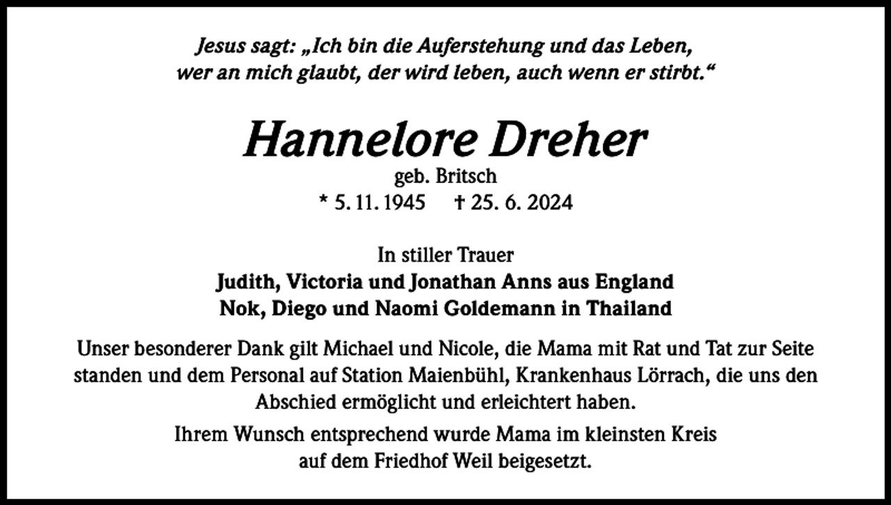 <p>Jesus sagt: „Ich bin die Auferstehung und das Leben,<br />wer an mich glaubt, der wird leben, auch wenn er stirbt.“</p><p>Hannelore<br />Dreher<br />geb. Britsch<br />* 5. 11. 1945</p><p>† 25. 6. 2024</p><p>In stiller Trauer<br />Judith, Victoria und Jonathan Anns aus England<br />Nok, Diego und Naomi Goldemann in Thailand<br />Unser besonderer Dank gilt Michael und Nicole, die Mama mit Rat und Tat zur Seite<br />standen und dem Personal auf Station Maienbühl, Krankenhaus Lörrach, die uns den<br />Abschied ermöglicht und erleichtert haben.<br />Ihrem Wunsch entsprechend wurde Mama im kleinsten Kreis<br />auf dem Friedhof Weil beigesetzt.</p>