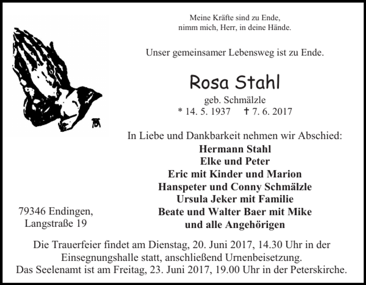 <p>Meine Kräfte sind zu Ende,<br />nimm mich, Herr, in deine Hände.</p><p>Unser gemeinsamer Lebensweg ist zu Ende.</p><p>Rosa Stahl</p><p>geb. Schmälzle<br />* 14. 5. 1937  7. 6. 2019346 Endingen,<br />Langstraße 19</p><p>In Liebe und Dankbarkeit nehmen wir Abschied:<br />Hermann Stahl<br />Elke und Peter<br />Eric mit Kinder und Marion<br />Hanspeter und Conny Schmälzle<br />Ursula Jeker mit Familie<br />Beate und Walter Baer mit Mike<br />und alle Angehörigen</p><p>Die Trauerfeier findet am Dienstag, 20. Juni 2017, 14.30 Uhr in der<br />Einsegnungshalle statt, anschließend Urnenbeisetzung.<br />Das Seelenamt ist am Freitag, 23. Juni 2017, 19.00 Uhr in der Peterskirche.</p>