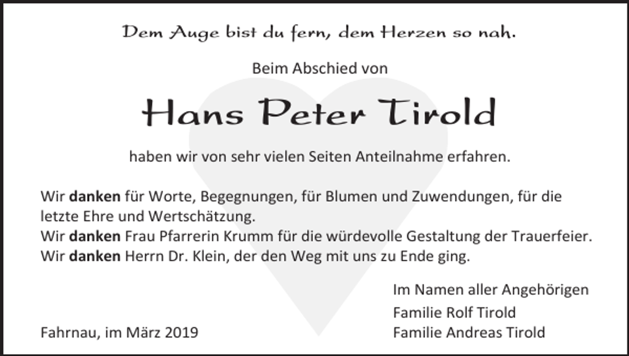 <p>Dem Auge bist du fern, dem Herzen so nah.<br />Beim Abschied von</p><p>Hans Peter Tirold<br />haben wir von sehr vielen Seiten Anteilnahme erfahren.<br />Wir danken für Worte, Begegnungen, für Blumen und Zuwendungen, für die<br />letzte Ehre und Wertschätzung.<br />Wir danken Frau Pfarrerin Krumm für die würdevolle Gestaltung der Trauerfeier.<br />Wir danken Herrn Dr. Klein, der den Weg mit uns zu Ende ging.</p><p>Fahrnau, im März 2019</p><p>Im Namen aller Angehörigen<br />Familie Rolf Tirold<br />Familie Andreas Tirold</p>