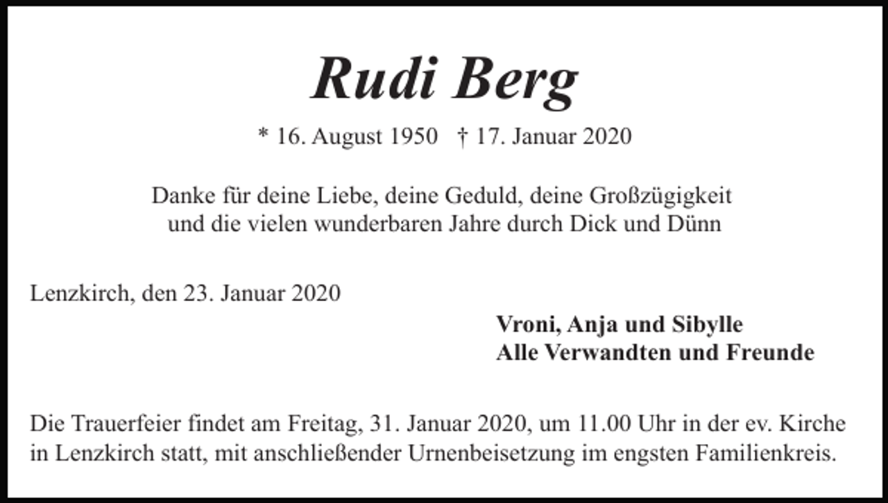 <p>Rudi Berg<br />* 16. August 1950 † 17. Januar 2020<br />Danke für deine Liebe, deine Geduld, deine Großzügigkeit<br />und die vielen wunderbaren Jahre durch Dick und Dünn<br />Lenzkirch, den 23. Januar 2020<br />Vroni, Anja und Sibylle<br />Alle Verwandten und Freunde<br />Die Trauerfeier findet am Freitag, 31. Januar 2020, um 11.00 Uhr in der ev. Kirche<br />in Lenzkirch statt, mit anschließender Urnenbeisetzung im engsten Familienkreis.</p>