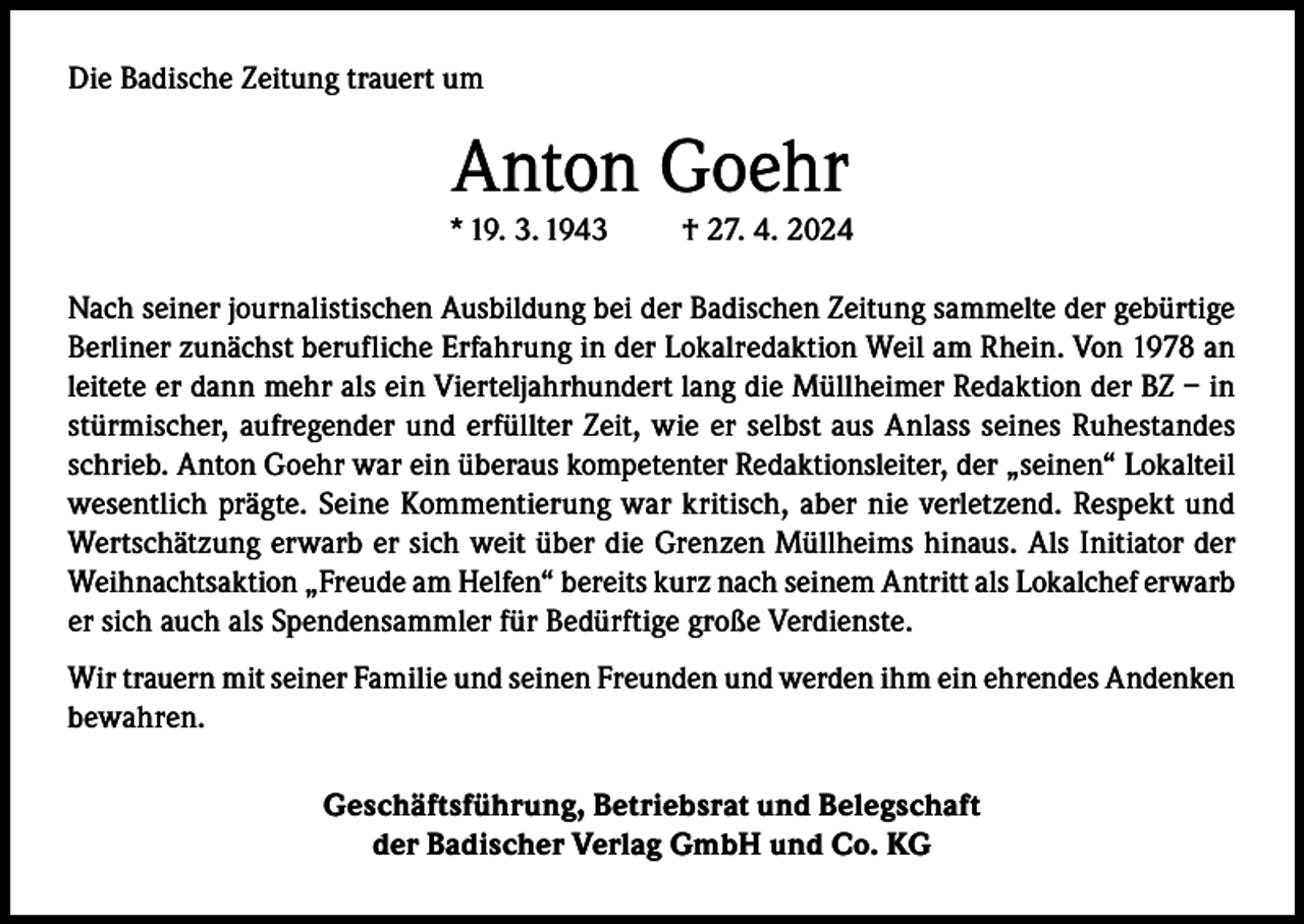<p>Die Badische Zeitung trauert um</p><p>Anton Goehr</p><p>* 19. 3. 1943</p><p>† 27. 4. 2024</p><p>Nach seiner journalistischen Ausbildung bei der Badischen Zeitung sammelte der gebürtige<br />Berliner zunächst berufliche Erfahrung in der Lokalredaktion Weil am Rhein. Von 1978 an<br />leitete er dann mehr als ein Vierteljahrhundert lang die Müllheimer Redaktion der BZ – in<br />stürmischer, aufregender und erfüllter Zeit, wie er selbst aus Anlass seines Ruhestandes<br />schrieb. Anton Goehr war ein überaus kompetenter Redaktionsleiter, der „seinen“ Lokalteil<br />wesentlich prägte. Seine Kommentierung war kritisch, aber nie verletzend. Respekt und<br />Wertschätzung erwarb er sich weit über die Grenzen Müllheims hinaus. Als Initiator der<br />Weihnachtsaktion „Freude am Helfen“ bereits kurz nach seinem Antritt als Lokalchef erwarb<br />er sich auch als Spendensammler für Bedürftige große Verdienste.<br />Wir trauern mit seiner Familie und seinen Freunden und werden ihm ein ehrendes Andenken<br />bewahren.<br />Geschäftsführung, Betriebsrat und Belegschaft<br />der Badischer Verlag GmbH und Co. KG</p>