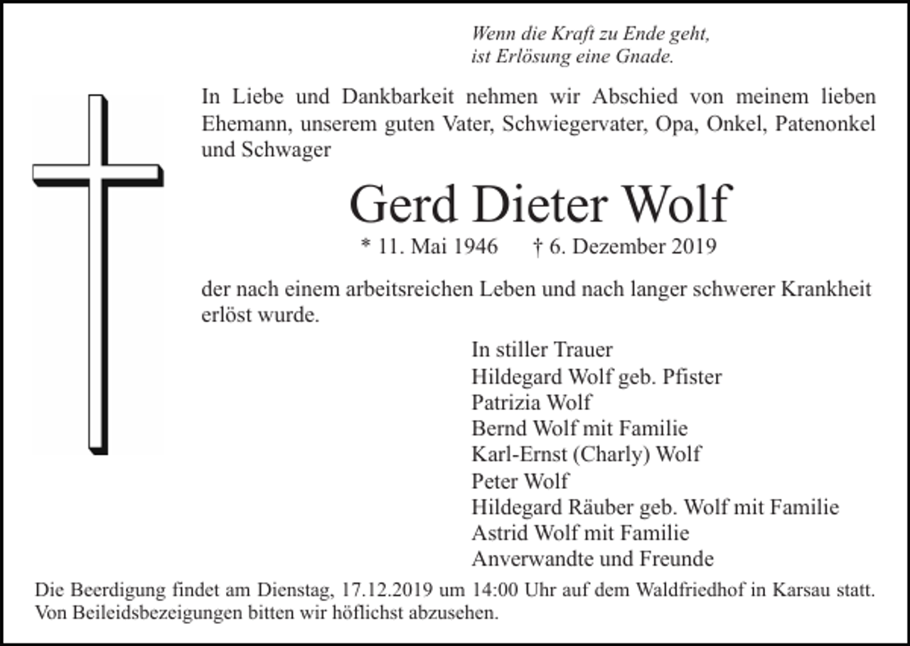 <p>Wenn die Kraft zu Ende geht,<br />ist Erlösung eine Gnade.</p><p>In Liebe und Dankbarkeit nehmen wir Abschied von meinem lieben<br />Ehemann, unserem guten Vater, Schwiegervater, Opa, Onkel, Patenonkel<br />und Schwager</p><p>Gerd Dieter Wolf<br />* 11. Mai 1946</p><p>† 6. Dezember 2019</p><p>der nach einem arbeitsreichen Leben und nach langer schwerer Krankheit<br />erlöst wurde.<br />In stiller Trauer<br />Hildegard Wolf geb. Pfister<br />Patrizia Wolf<br />Bernd Wolf mit Familie<br />Karl-Ernst (Charly) Wolf<br />Peter Wolf<br />Hildegard Räuber geb. Wolf mit Familie<br />Astrid Wolf mit Familie<br />Anverwandte und Freunde<br />Die Beerdigung findet am Dienstag, 17.12.2019 um 14:00 Uhr auf dem Waldfriedhof in Karsau statt.<br />Von Beileidsbezeigungen bitten wir höflichst abzusehen.</p>