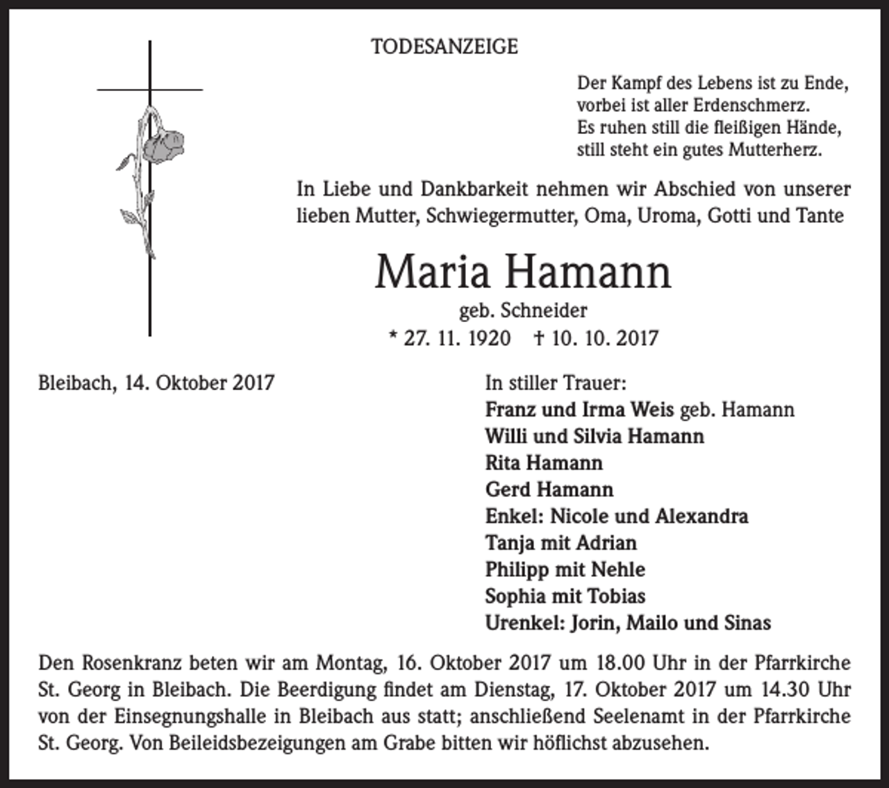 <p>TODESANZEIGE<br />Der Kampf des Lebens ist zu Ende,<br />vorbei ist aller Erdenschmerz.<br />Es ruhen still die fleißigen Hände,<br />still steht ein gutes Mutterherz.</p><p>In Liebe und Dankbarkeit nehmen wir Abschied von unserer<br />lieben Mutter, Schwiegermutter, Oma, Uroma, Gotti und Tante</p><p>Maria Hamann<br />geb. Schneider<br />* 27. 11. 1920 † 10. 10. 2017</p><p>Bleibach, 14. Oktober 2017</p><p>In stiller Trauer:<br />Franz und Irma Weis geb. Hamann<br />Willi und Silvia Hamann<br />Rita Hamann<br />Gerd Hamann<br />Enkel: Nicole und Alexandra<br />Tanja mit Adrian<br />Philipp mit Nehle<br />Sophia mit Tobias<br />Urenkel: Jorin, Mailo und Sinas</p><p>Den Rosenkranz beten wir am Montag, 16. Oktober 2017 um 18.00 Uhr in der Pfarrkirche<br />St. Georg in Bleibach. Die Beerdigung findet am Dienstag, 17. Oktober 2017 um 14.30 Uhr<br />von der Einsegnungshalle in Bleibach aus statt; anschließend Seelenamt in der Pfarrkirche<br />St. Georg. Von Beileidsbezeigungen am Grabe bitten wir höflichst abzusehen.</p>