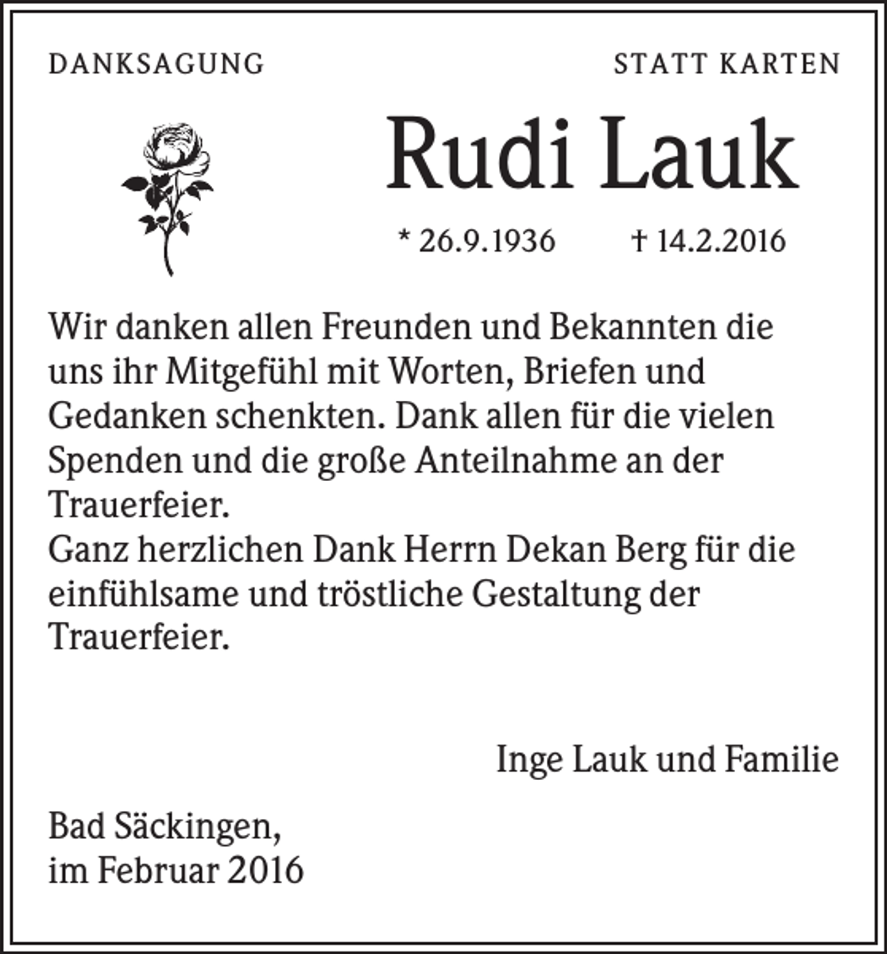 <p>D A NK S A G U NG</p><p>S T A T T K A R T EN</p><p>Rudi Lauk<br />* 26.9.1936</p><p>† 14.2.2016</p><p>Wir danken allen Freunden und Bekannten die<br />uns ihr Mitgefühl mit Worten, Briefen und<br />Gedanken schenkten. Dank allen für die vielen<br />Spenden und die große Anteilnahme an der<br />Trauerfeier.<br />Ganz herzlichen Dank Herrn Dekan Berg für die<br />einfühlsame und tröstliche Gestaltung der<br />Trauerfeier.<br />Inge Lauk und Familie<br />Bad Säckingen,<br />im Februar 2016</p>