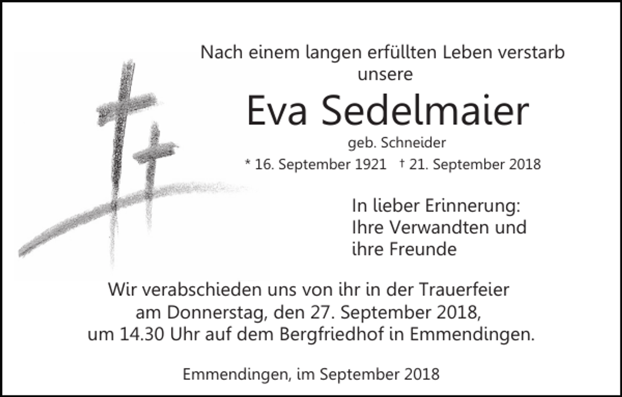 <p>Nach einem langen erfüllten Leben verstarb<br />unsere</p><p>Eva Sedelmaier<br />geb. Schneider<br />* 16. September 1921 † 21. September 2018</p><p>In lieber Erinnerung:<br />Ihre Verwandten und<br />ihre Freunde<br />Wir verabschieden uns von ihr in der Trauerfeier<br />am Donnerstag, den 27. September 2018,<br />um 14.30 Uhr auf dem Bergfriedhof in Emmendingen.<br />Emmendingen, im September 2018</p>