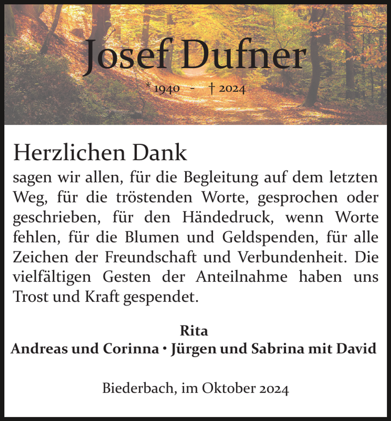<p>Josef Dufner<br />* 1940 ­</p><p>† 2024</p><p>Herzlichen Dank<br />sagen wir allen, für die Begleitung auf dem letzten<br />Weg, für die tröstenden Worte, gesprochen oder<br />geschrieben, für den Händedruck, wenn Worte<br />fehlen, für die Blumen und Geldspenden, für alle<br />Zeichen der Freundschaft und Verbundenheit. Die<br />vielfältigen Gesten der Anteilnahme haben uns<br />Trost und Kraft gespendet.<br />Rita<br />Andreas und Corinna • Jürgen und Sabrina mit David<br />Biederbach, im Oktober 2024</p>