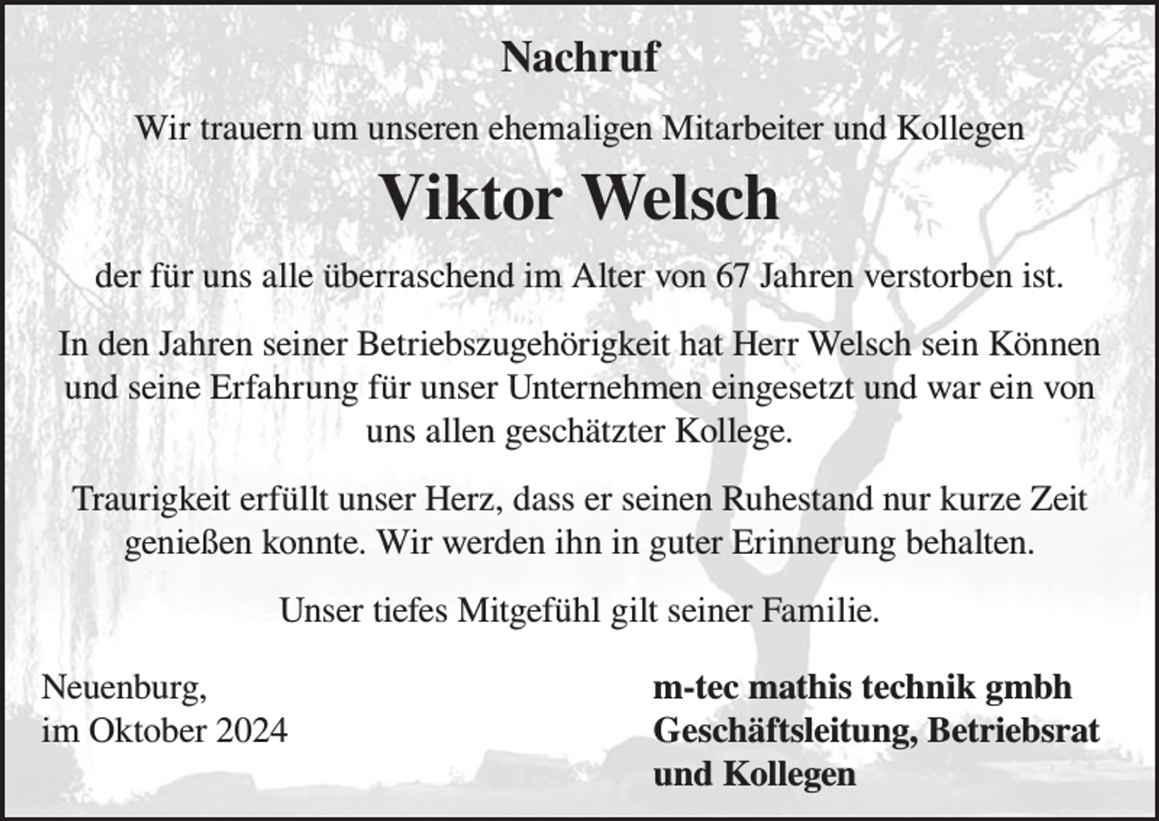 <p>Nachruf<br />Wir trauern um unseren ehemaligen Mitarbeiter und Kollegen</p><p>Viktor Welsch<br />der für uns alle überraschend im Alter von 67 Jahren verstorben ist.<br />In den Jahren seiner Betriebszugehörigkeit hat Herr Welsch sein Können<br />und seine Erfahrung für unser Unternehmen eingesetzt und war ein von<br />uns allen geschätzter Kollege.<br />Traurigkeit erfüllt unser Herz, dass er seinen Ruhestand nur kurze Zeit<br />genießen konnte. Wir werden ihn in guter Erinnerung behalten.<br />Unser tiefes Mitgefühl gilt seiner Familie.<br />Neuenburg,<br />im Oktober 2024</p><p>m-tec mathis technik gmbh<br />Geschäftsleitung, Betriebsrat<br />und Kollegen</p>