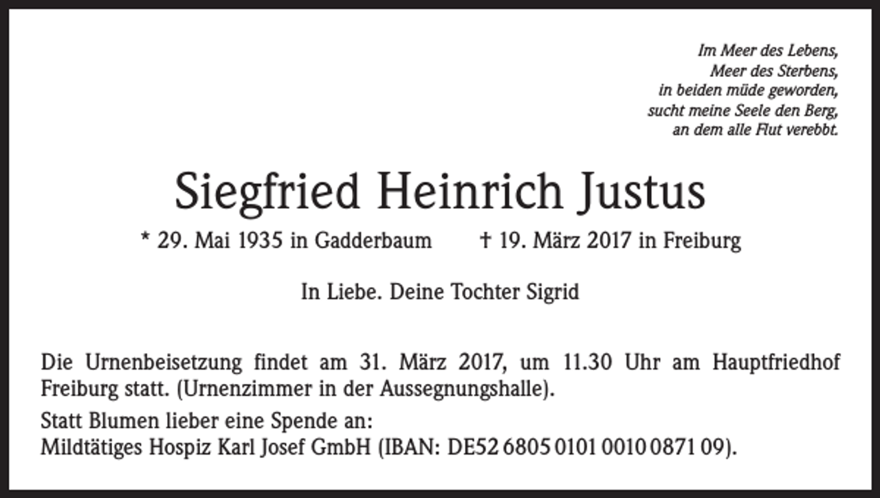 <p>Im Meer des Lebens,<br />Meer des Sterbens,<br />in beiden müde geworden,<br />sucht meine Seele den Berg,<br />an dem alle Flut verebbt.</p><p>Siegfried Heinrich Justus<br />* 29. Mai 1935 in Gadderbaum † 19. März 2017 in Freiburg<br />In Liebe. Deine Tochter Sigrid<br />Die Urnenbeisetzung findet am 31. März 2017, um 11.30 Uhr am Hauptfriedhof<br />Freiburg statt. (Urnenzimmer in der Aussegnungshalle).<br />Statt Blumen lieber eine Spende an:<br />Mildtätiges Hospiz Karl Josef GmbH (IBAN: DE52 6805 0101 001871 09).</p>