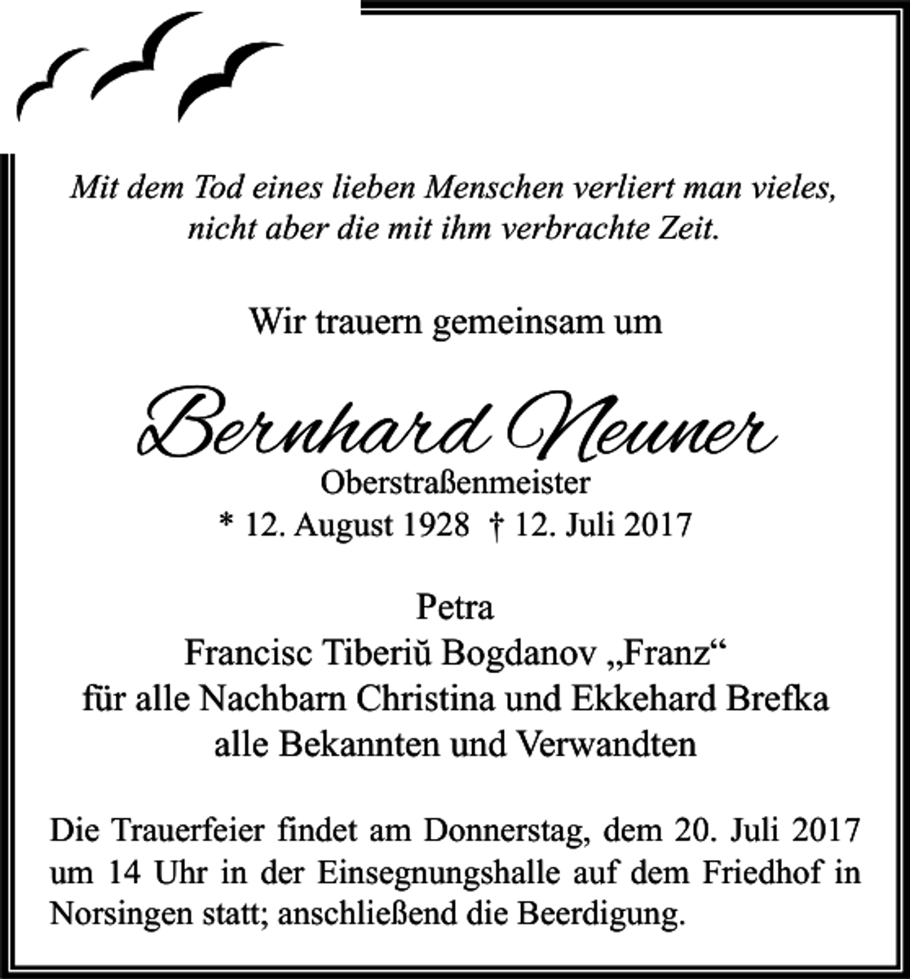 <p>Mitd dem<br />Mit<br />e m TTod<br />o d eieines<br />n es lilieben<br />e b e n MMenschen<br />e ns c h e n v verliert<br />erli ert mman<br />a n vivieles,<br />el es,<br />ni<br />nicht<br />c ht aaber<br />b er di<br />die<br />e mit<br />mit iihm<br />h m vverbrachte<br />er br a c ht e Zeit.<br />Z eit.</p><p>Wirtr trauern<br />Wir<br />a u er n g egemeinsam<br />m ei ns a m u um<br />m</p><p>Bernhard<br />Ber<br />nh ar d Neuner<br />Ne u ner<br />OOberstraßenmeister<br />b erstr a ß e n m eist er<br />** 112.<br />2. August<br />A u g ust 11928<br />9 2 8 †† 112.<br />2. JJuli<br />uli 22</p><p>P etr a<br />Petra<br />Fr<br />a n cis c Tiberiŭ<br />Ti b eri ŭ Bogdanov<br />B o g d a n o v „Franz“<br />„ Fr a n z “<br />Francisc<br />ffür<br />ür alle<br />all e Nachbarn<br />N a c h b ar n Christina<br />C hristi n a und<br />u n d Ekkehard<br />E k k e h ar d Brefka<br />Br ef k a<br />all<br />B e k a n nt e n und<br />u n d Verwandten<br />Ver w a n dt e n<br />allee Bekannten<br />Di e TrTrauerfeier<br />Die<br />a u erf ei er fifindet<br />n d et aam<br />m DDonnerstag,<br />o n n erst a g, ddem<br />e m 220.<br />0. J Juli<br />uli 22<br />uum<br />m 11 Uhr<br />U hr iin<br />n dder<br />er Einsegnungshalle<br />Ei ns e g n u n gs h all e aauf<br />uf ddem<br />e m Friedhof<br />Fri e d h of iin<br />n<br />NNorsingen<br />orsi n g e n ststatt;<br />att; aanschließend<br />ns c hli e ß e n d didie<br />e BBeerdigung.<br />e er di g u n g.</p>