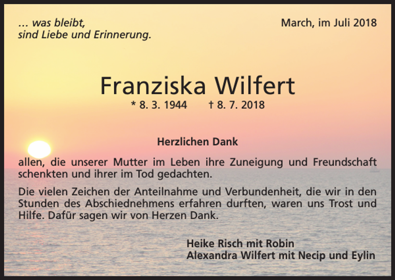 <p>… was bleibt,<br />sind Liebe und Erinnerung.</p><p>March, im Juli 2018</p><p>Franziska Wilfert<br />* 8. 3. 1944 † 8. 7. 2018<br />Herzlichen Dank<br />allen, die unserer Mutter im Leben ihre Zuneigung und Freundschaft<br />schenkten und ihrer im Tod gedachten.<br />Die vielen Zeichen der Anteilnahme und Verbundenheit, die wir in den<br />Stunden des Abschiednehmens erfahren durften, waren uns Trost und<br />Hilfe. Dafür sagen wir von Herzen Dank.<br />Heike Risch mit Robin<br />Alexandra Wilfert mit Necip und Eylin</p>