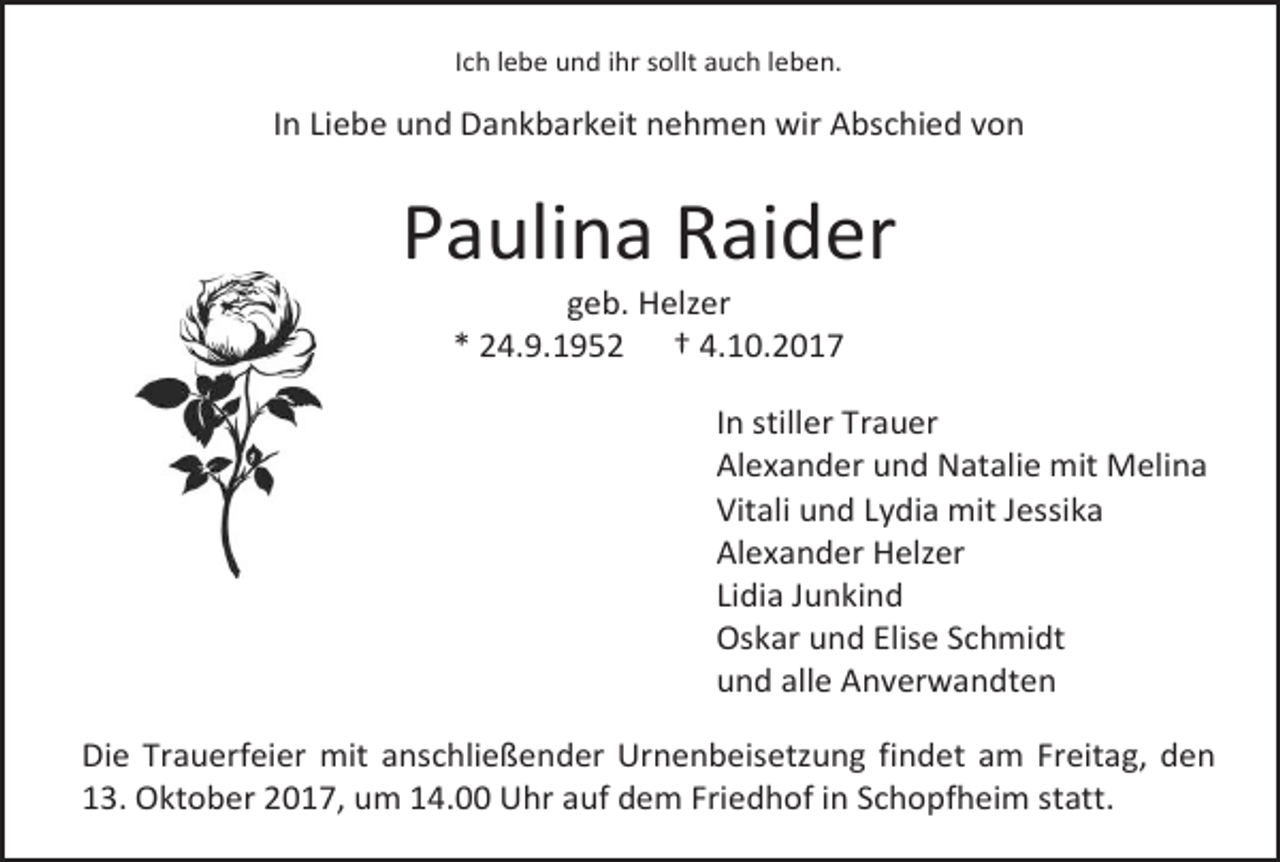 <p>Ich lebe und ihr sollt auch leben.</p><p>In Liebe und Dankbarkeit nehmen wir Abschied von</p><p>Paulina Raider<br />geb. Helzer<br />* 24.9.1952 † 4.10.2017</p><p>In stiller Trauer<br />Alexander und Natalie mit Melina<br />Vitali und Lydia mit Jessika<br />Alexander Helzer<br />Lidia Junkind<br />Oskar und Elise Schmidt<br />und alle Anverwandten<br />Die Trauerfeier mit anschließender Urnenbeisetzung findet am Freitag, den<br />13. Oktober 2017, um 14.00 Uhr auf dem Friedhof in Schopfheim statt.</p>