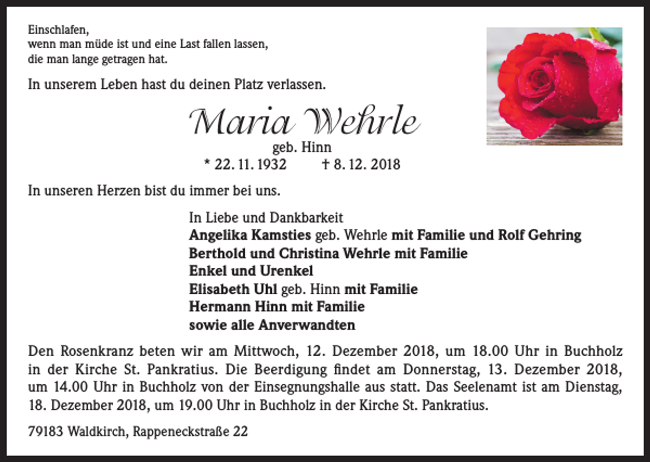 <p>Einschlafen,<br />wenn man müde ist und eine Last fallen lassen,<br />die man lange getragen hat.</p><p>In unserem Leben hast du deinen Platz verlassen.</p><p>Maria<br />Wehrle<br />geb. Hinn<br />* 22. 11. 1932</p><p>† 8. 12. 2018</p><p>In unseren Herzen bist du immer bei uns.<br />In Liebe und Dankbarkeit<br />Angelika Kamsties geb. Wehrle mit Familie und Rolf Gehring<br />Berthold und Christina Wehrle mit Familie<br />Enkel und Urenkel<br />Elisabeth Uhl geb. Hinn mit Familie<br />Hermann Hinn mit Familie<br />sowie alle Anverwandten<br />Den Rosenkranz beten wir am Mittwoch, 12. Dezember 2018, um 18.00 Uhr in Buchholz<br />in der Kirche St. Pankratius. Die Beerdigung findet am Donnerstag, 13. Dezember 2018,<br />um 14.00 Uhr in Buchholz von der Einsegnungshalle aus statt. Das Seelenamt ist am Dienstag,<br />18. Dezember 2018, um 19.00 Uhr in Buchholz in der Kirche St. Pankratius.<br />79183 Waldkirch, Rappeneckstraße 22</p>