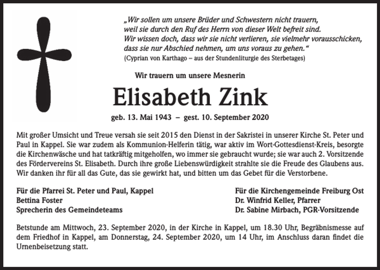<p>„Wir sollen um unsere Brüder und Schwestern nicht trauern,<br />weil sie durch den Ruf des Herrn von dieser Welt befreit sind.<br />Wir wissen doch, dass wir sie nicht verlieren, sie vielmehr vorausschicken,<br />dass sie nur Abschied nehmen, um uns voraus zu gehen.“<br />(Cyprian von Karthago – aus der Stundenliturgie des Sterbetages)</p><p>Wir trauern um unsere Mesnerin</p><p>Elisabeth Zink<br />geb. 13. Mai 1943 – gest. 10. September 2020<br />Mit großer Umsicht und Treue versah sie seit 2015 den Dienst in der Sakristei in unserer Kirche St. Peter und<br />Paul in Kappel. Sie war zudem als Kommunion-Helferin tätig, war aktiv im Wort-Gottesdienst-Kreis, besorgte<br />die Kirchenwäsche und hat tatkräftig mitgeholfen, wo immer sie gebraucht wurde; sie war auch 2. Vorsitzende<br />des Fördervereins St. Elisabeth. Durch ihre große Liebenswürdigkeit strahlte sie die Freude des Glaubens aus.<br />Wir danken ihr für all das Gute, das sie gewirkt hat, und bitten um das Gebet für die Verstorbene.<br />Für die Pfarrei St. Peter und Paul, Kappel<br />Bettina Foster<br />Sprecherin des Gemeindeteams</p><p>Für die Kirchengemeinde Freiburg Ost<br />Dr. Winfrid Keller, Pfarrer<br />Dr. Sabine Mirbach, PGR-Vorsitzende</p><p>Betstunde am Mittwoch, 23. September 2020, in der Kirche in Kappel, um 18.30 Uhr, Begräbnismesse auf<br />dem Friedhof in Kappel, am Donnerstag, 24. September 2020, um 14 Uhr, im Anschluss daran findet die<br />Urnenbeisetzung statt.</p>