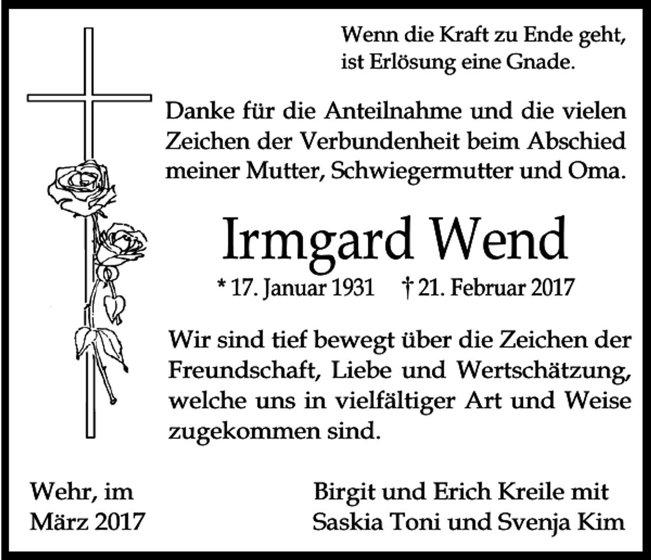 <p>Wenn die Kraft zu Ende geht,<br />ist Erlösung eine Gnade.</p><p>Danke für die Anteilnahme und die vielen<br />Zeichen der Verbundenheit beim Abschied<br />meiner Mutter, Schwiegermutter und Oma.</p><p>Irmgard Wend</p><p>* 17. Januar 1931</p><p>21. Februar 2017</p><p>Wir sind tief bewegt über die Zeichen der<br />Freundschaft, Liebe und Wertschätzung,<br />welche uns in vielfältiger Art und Weise<br />zugekommen sind.<br />Wehr, im<br />März 2017</p><p>Birgit und Erich Kreile mit<br />Saskia Toni und Svenja Kim</p>
