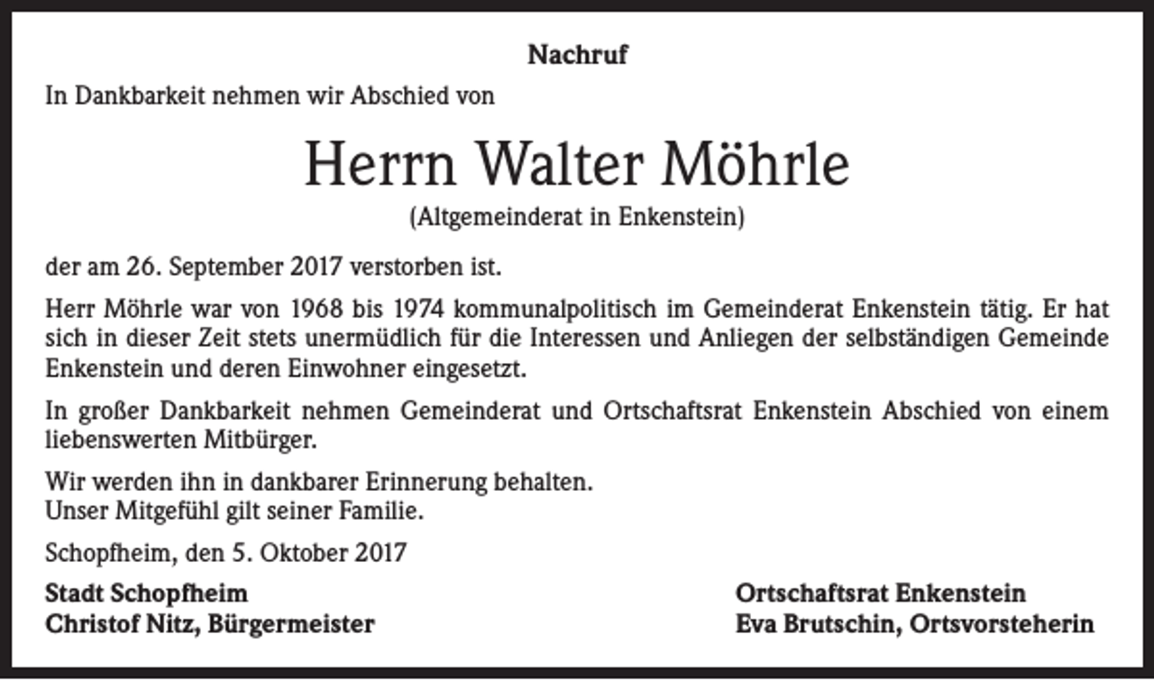 <p>Nachruf<br />In Dankbarkeit nehmen wir Abschied von</p><p>Herrn Walter Möhrle<br />(Altgemeinderat in Enkenstein)<br />der am 26. September 2017 verstorben ist.<br />Herr Möhrle war von 1968 bis 1974 kommunalpolitisch im Gemeinderat Enkenstein tätig. Er hat<br />sich in dieser Zeit stets unermüdlich für die Interessen und Anliegen der selbständigen Gemeinde<br />Enkenstein und deren Einwohner eingesetzt.<br />In großer Dankbarkeit nehmen Gemeinderat und Ortschaftsrat Enkenstein Abschied von einem<br />­liebenswerten Mitbürger.<br />Wir werden ihn in dankbarer Erinnerung behalten.<br />Unser Mitgefühl gilt seiner Familie.<br />Schopfheim, den 5. Oktober 2017<br />Stadt Schopfheim<br />Christof Nitz, Bürgermeister</p><p>Ortschaftsrat Enkenstein<br />Eva Brutschin, Ortsvorsteherin</p>
