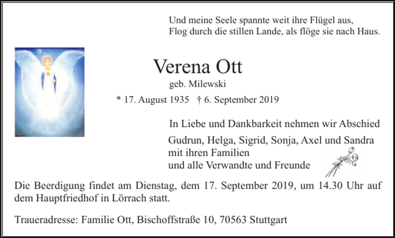 <p>Und meine Seele spannte weit ihre Flügel aus,<br />Flog durch die stillen Lande, als flöge sie nach Haus.</p><p>Verena Ott<br />geb. Milewski<br />* 17. August 1935 † 6. September 2019</p><p>In Liebe und Dankbarkeit nehmen wir Abschied<br />Gudrun, Helga, Sigrid, Sonja, Axel und Sandra<br />mit ihren Familien<br />und alle Verwandte und Freunde<br />Die Beerdigung findet am Dienstag, dem 17. September 2019, um 14.30 Uhr auf<br />dem Hauptfriedhof in Lörrach statt.<br />Traueradresse: Familie Ott, Bischoffstraße 10, 70563 Stuttgart</p>