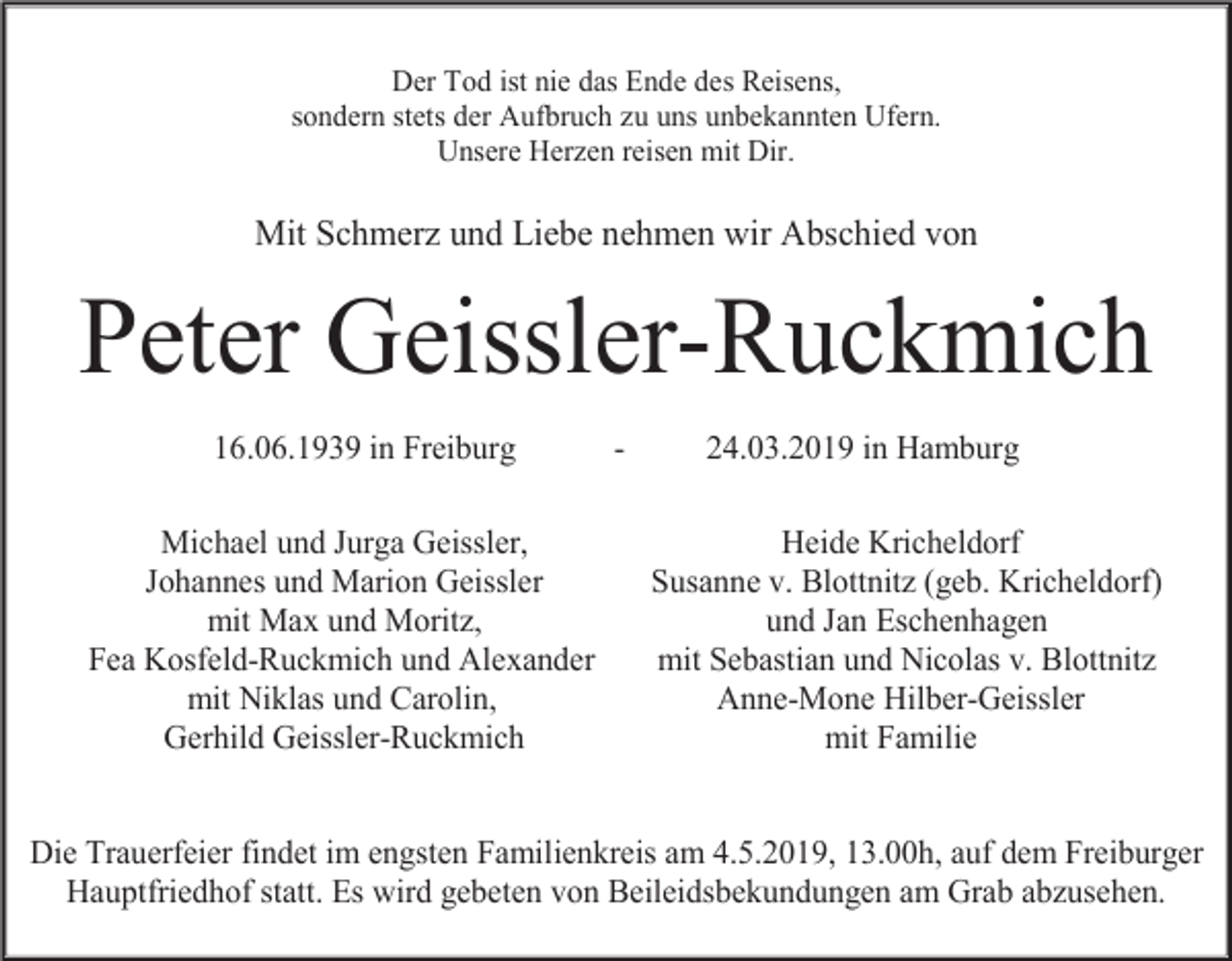 <p>Der Tod ist nie das Ende des Reisens,<br />sondern stets der Aufbruch zu uns unbekannten Ufern.<br />Unsere Herzen reisen mit Dir.</p><p>Mit Schmerz und Liebe nehmen wir Abschied von</p><p>Peter Geissler-Ruckmich<br />16.06.1939 in Freiburg<br />Michael und Jurga Geissler,<br />Johannes und Marion Geissler<br />mit Max und Moritz,<br />Fea Kosfeld-Ruckmich und Alexander<br />mit Niklas und Carolin,<br />Gerhild Geissler-Ruckmich</p><p>-</p><p>24.03.2019 in Hamburg<br />Heide Kricheldorf<br />Susanne v. Blottnitz (geb. Kricheldorf)<br />und Jan Eschenhagen<br />mit Sebastian und Nicolas v. Blottnitz<br />Anne-Mone Hilber-Geissler<br />mit Familie</p><p>Die Trauerfeier findet im engsten Familienkreis am 4.5.2019, 13.00h, auf dem Freiburger<br />Hauptfriedhof statt. Es wird gebeten von Beileidsbekundungen am Grab abzusehen.</p>